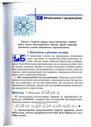 Обчислення і розрахунки
Одним з головних завдань курсу математики є форму­
вання міцних обчислювальних навичок. Даний параграф
присвячено їхньому збереженню і вдосконаленню.
1. Обчислення з дійсними числами
У молодших класах ви виконували обчислення
усно, письмово, за допомогою обчислювальних за­
собів. Значне місце займали обчислення за форму­
лами. Такі обчислення виконувались як на уроках алгебри, так і
на уроках геометрії, фізики та інших предметів. Подібна робота
буде продовжуватись і розширюватись у старших класах, тому на­
гадаємо деякі рекомендації, які сприяють спрош;енню обчислень,
дають змогу уникнути помилок.
1. Не зловживайте калькулятором. Доцільно деякі обчис­
лення не дор5^ати калькуляторам, а виконувати усно чи письмо­
во, ш;о заощаджує час на їхнє виконання. Це стосується дій над
звичайними дробами, деяких дій над арифметичними значення­
ми квадратного кореня тощо.
П ри клад 1. Обчислити ^І3+ 2І2 -|V2 - i j .
□ Застосування калькулятора приведе до наближеного ре­
зультату 0,99999999 і потребує біля 10 операцій. Нескладні пере­
творення швидко приводять до результату;
V3 + 2 V2 - ( л / 2 - і ) = -(л/2- l ) = ( л / 2 + і ) - ( л / 2 - і ) = 1 . ■
2. Застосовуйте різноманітні окремі прийоми усних
обчислень, закони арифметичних дій, різні формули з ал­
гебри тощо.
 