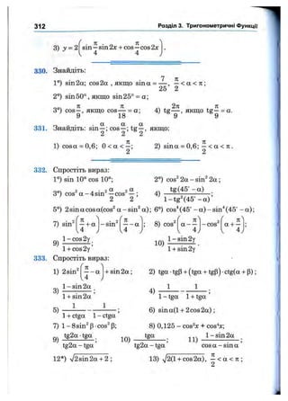 312 Розділ 3. Тригонометричні функції
3) У = 2
. я . _ л
sin —sin 2х + cos —cos 2х
4 4
330. Знайдіть:
1°) sin2a; cos2a , якщо sina = — , —< а < л ;
25 2
2°) sin50°, якщо sin25° = а;
00 ^ ^ Л J.3°) cos —, якщо cos— = а; 4) tg — , якщо tg—= а.
9 18 9 9
331. Знайдіть: sin —; cos —; tg —, якщо:
2 2 2
l)c o s a = 0,6; 0 < а < —; 2) sina = 0,6; —< а < я ,
2 2
332. Спростіть вираз:
1°) sin 10° cos 10°;
3°) cos^a-4sin^—cos^ —;
2°) cos^ 2a - sin^ 2 a ;
tg(45” - a) .
2 2 ’ ' l-t g " (4 5 ° -a )’
5°) 2sinacosa(cos^ a-sin^ a); 6°) cos^(45°-a)-sin^(45°-a);
7) sin'
l-co s2 y l-sin 2 y
f n ^
— + a -s in '
/ Ч
f K ^
— a ; 8 ) cos'
r
a — -co s'
/ 
1 ^
a + —
u , U у I 4 ; I 4j
1 + cos2y
333. Спростіть вираз:
1) 2sin^
10)
l + sin2y
Л
— a
4
+ sin 2 a ;
1- sin 2a
1+ sin 2a
1
3)
5)
1+ ctga 1- ctga
7) l-8sin^ p-cos' (3;
9) tg2a ■tgg .
tg2a - tga ’
12*) V2sin2a + 2 ;
2) tga ■tgP+ (tga + tgP) •ctg(a + P);
4) — --------- — ;
1- tga 1+ tga
6) sin a(l + 2cos 2 a );
8) 0,125 - cos^x + cos%;
10)
tga
tg2a - tga
11)
1- sin 2a
cos a -s in a
13) ^2(1 + cos 2a), —< a < 7C;
2
 