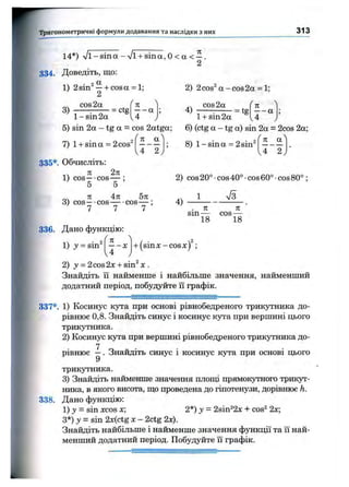 Тригонометричні формули додавання та наслідки з них 313
14*) у/і - sin а - ЛІ1+ sin а , О< а < —.
2
334. Доведіть, що:
1) 2sin^ —+ cosa = 1;
2
2) 2cos^a-cos2a = 1;
3 )
cos 2а
= ctg
1 - sin 2a
5) sin 2a - tg a = cos 2atga;
Гк ^
-------- а
C O S 2 а
; = tg
f п )
-------- а
U у 1 + sin 2 а U J
n a
4 ~ 2
7) 1+ sina = 2cos^
335*. Обчисліть;
Л 2л
1) cos—-cos— ;
5 5
71 An 5л
3) cos—-cos cos— :
1 1 1
6) (ctg a - tg a) sin 2a = 2cos 2a;
8) 1- sin a = 2sin^
n a
4 ~ 2
2) cos 20° •cos 40° •cos 60° •cos 80° ;
1 7з
4 )
. K K
sin COS —
18 18
336. Дано функцію:
1) j = sin^
n
-------X
4
+ (sinx-cosx)^;
2) у = 2cos2x + sin^ X .
Знайдіть 11 найменше і найбільше значення, найменший
додатний період, побудуйте їі графік.
337*. 1) Косинус кута при основі рівнобедреного трикутника до­
рівнює 0,8. Знайдіть синус і косинус кута при вершині цього
трикутника.
2) Косинус кута при вершині рівнобедреного трикутника до­
рівнює —. Знайдіть синус і косинус кута при основі цього
9
трикутника.
3) Знайдіть найменше значення п.тіощі прямокутного трикут­
ника, в якого висота, іцо проведена до гіпотенузи, дорівнює h.
338. Дано функцію:
1) J = sin XCOSх; 2*) у - 2sin^2x + cos^ 2х;
З*) у = sin 2x(ctg X- 2ctg 2х).
Знайдіть найбільше і найменше значення функції та її най­
менший додатний період. Побудуйте її графік.
й
 