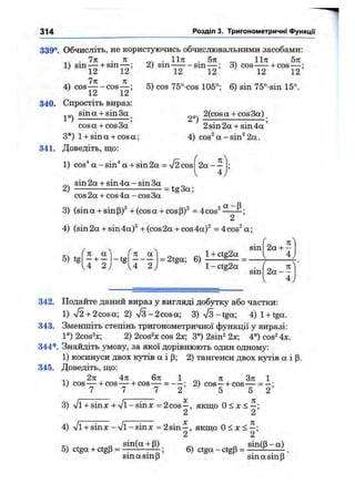 314 Розділ 3. Тригонометричні функції
339°. Обчисліть, не користуючись обчислювальними засобами:
. 7п . п
чч Л4) cos cos —
' 12 12
340. Спростіть вираз
sin а + sin За
. 11л: . 5л
2) sin—^ -s in -
1І7Г 5л
3) cos—^ + cos-
12 12' ' 12 12
5) cos 75°-cos 105°; 6) sin 75°-sin 15°.
2°)
2(cosa + cos3a)
cos a + cos 3a
3*) 1+ sina + cosa;
341. Доведіть, що:
1) cos^ a - sin'* a + sin 2a = V2 cos
2sin 2a + sin 4 a ’
4) cos^a-sin^2a.
2 a - -
4
sin2a + sin4a-sin3a , „
2) ----- — = tg3a;
cos 2a + cos 4a - cos 3a
3) (sin a + sin P)^ + (cos a + cos =4 cos^ ——&;
2
4) (sin 2a + sin 4a)^ + (cos 2a + cos 4a)^ = 4cos^ a ;
5 ) tg
/ 
( 71 a
— -1-__
- t g
/
n
.4 2, J~ 2 )
= 2tga; 6)
1+ ctg2g
1- ctg2a
sin 2a + -
4
sin 2 a --
342. Подайте даний вираз у вигляді добутку або частки:
1) /2-b2cosa; 2) V 3-2cosa; 3) л/З-tga; 4) 1-i-tga.
343. Зменшіть степінь тригонометричної функції у виразі;
1°) 2cos^x; 2) 2cos^x cos 2х; 3°) 2sin^ 2х; 4°) cos^ 4х.
344*. Знайдіть умову, за якої дорівнюють один одному:
1) косинуси двох кутів а і Р; 2) тангенси двох кутів а і р.
345. Доведіть, що:
14 2 л: 4л 6л 1 л Зл 1
1) cos— -HCOS— -І-cos— = — ; 2) cos—-1-cos— = - :
7 7 7 2 5 5 2
3) ^ -i-sinx + Vl-sin^c = 2cos —, якщо о < X < —;
2 2
4) л/і + sinx - %/l - sinx = 2sin —, якщо 0 < x < —;
2 2
5) ctga + ctgp =
sin(a-i-P) ^ ^ „ sin(p-a)
^ ; 6) ctga-ctgp= . '
sin a sin p sin a sin P
 