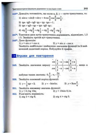Тригонометричні формули додавання та наслідки з них 315
346*. Доведіть тотожність, що коли а, р, у — кути трикутника, то:
1) sina + sinp + siny = 4cos—C O S - C O S - ;
2 2 2
2) tga •tgP+ tgP•tgy + tgy •tga = 1;
3) tga + tgP+ tgy = tga •tgP■tgy;
4) ctgI + ctg^ + ctg^ = ctgI .ctg^ •ctg^ .
347*. Тангенси двох кутів трикутника дорівнюють, відповідно, 1,5
і 5. Знайдіть третій кут трикутника.
348*. Дано функцію:
1) З»= sin X+ cos х; 2) 3/ = sin х - cos х.
Знайдіть найбільше і найменше значення фзтікції та її най­
менший додатний період. Побудуйте ії графік.
is
І
[Вправи для повторення
sm
349. Знайдіть значення виразу
к
+ sin - + а
4 у
я
cos — а
,3
набуває таких значень: О,— .
2 2
350. Знайдіть основний період функції:
-cos
у якщо а
—+ а
1) y = -tgx + 2; 2) у = -BsinSx; 3) у = 3cos—.
4
351. Знайдіть множину значень функції:
l ) 3/ = 0,ltg Юх;
352. Розв’яжіть нерівність:
1) xtg З < ctg 6;
2) у = lOsin О,їх.
2) xtg 4 > ctg 5.
 