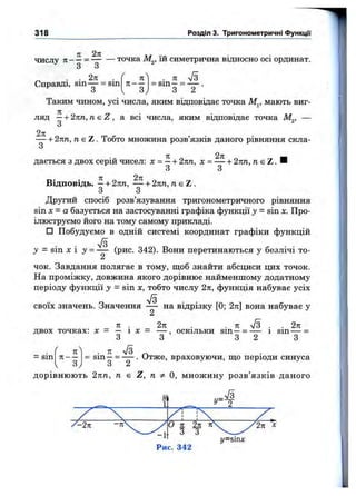 318 Розділ 3. Тригонометричні ФункцГі
. 71 7з
= s m — = --------
З 2
TZ 27t Tir ..u
числу ТІ— = точка М^, їй симетрична відносно осі ординат.
З З
. . 2п . ( п
Справді, sm — = sin п - -
S V З
Таким чином, усі числа, яким відповідає точка М^, мають виг­
ляд —+ 2кп, пе Z , а всі числа, яким відповідає точка М^, —
З
— + 2кп, n e Z . Тобто множина розв’язків даного рівняння скла-
О
дається з двох серій чисел: х = —+ 2пп, х = — + 2пп, п. є Z . И
З З
Відповідь. —+ 2пп, — -І-2пп, u g Z .
З З
Другий спосіб розв’язування тригонометричного рівняння
sin X= а базується на застосуванні графіка функції у = sin х. Про­
ілюструємо його на тому самому прикладі.
□ Побудуємо в одній системі координат графіки функцій
7з
у = sin X і у = — (рис. 342). Вони перетинаються у безлічі то-
2
чок. Завдання полягає в тому, щоб знайти абсциси цих точок.
На проміжку, довжина якого дорівнює найменшому додатному
періоду функції у = sin X, тобто числу 2л, функція набуває усіх
S
своїх значень. Значення — на відрізку [0; 2я] вона набуває у
2
71 . 2п . . к -J3 . . 2п
двох точках: х = — і д: = — , оскільки sm —= — і sm — =
З З 3 2 З
^ . 7Г V3 „
= sm —= -— . Отже, враховуючи, що періоди синуса
О Z
= S i n
п
п—
з
д о р і в н ю ю т ь 2 п п , п є Z, п Ф Q , м н о ж и н у р о з в ’ я з к і в д а н о г о
УХ
y = s m x
 