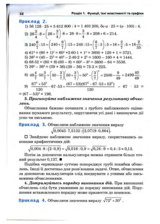 32 Розділ 1. ФункцГі, їхні властивості та графіки
П р и к л а д 2.
1) 56 128 •25 = 5 612 800 : 4 = 1 403 200, бо а •25 = (а •100) : 4.
26 + -
4
Л о
•8= 26-8 + - - 8 = 208 + 6 = 214.
4
С 6^ Гб ^
240+ - : 15 = 240:15 + - ; 3
1 ь J .
о 2
;5 = 16 + - : 5 = 16— .
7 35
2) 2 6 - 8 =
4
3) 240- : 15 =
4) 612 = (60 + 1)2 = 602 +2.601 + 12 = 3600 + 120 + 1 = 3721.
5) 382 = (40 _ 2)2 = 402 - 2-40-2 + 22 = 1600 - 160 + 4 = 1444.
6) 68-52 = (60 + 8) (60 - 8) = 602 _ 82 = зеоо - 64 = 3536.
7) 302 - 362 = (39 + 36).(39 _ 36) = 75-3 = 225.
( qA ^"'2
= 502 -8) 4 9 --5 0 - =
7 7
5 0 --^
7
50 + -
7
q 40
= 2500- — =2499-
49
67^+53^ (67+ 53)(67^-67-53 + 53^) _
120
49
53
120
= (67 - 53)2 = 196.
3. Прогнозуйте наближене значення результату обчис­
лень.
Обчислення бажано починати з грубого наближеного оціню­
вання шуканого результату, округлюючи усі дані і виконуючи дії
усно чи письмово.
П р и к л а д 3. Обчислити наближене значення виразу
^0,0045 •7,5132 : (2,0719 ■0,864).
□ Знайдемо наближене значення виразу, скориставшись за­
конами арифметичних дій:
^0,004-8: (2-0,9) = ^0,016: 0,9 = ^0,16 : 9 = 0,4 : З » 0,13.
Потім за допомогою калькулятора можна отримати більш точ­
ний результат 0,137. ■
Подібна «прикидка» суттєво попереджує грубі похибки обчис­
лень. Іноді її достатньо для розв’язання задачі. Отже, обчислення
за допомогою калькуляторів слід поєднувати з усними або пись­
мовими обчисленнями.
4. Дотримуйтесь порядку виконання дій. При виконанні
обчислень слід бути уважними до порядку виконання дій. Пору­
шення встановленого порядку може призвести до помилок.
П р и к л а д 4. Обчислити значення виразу Vv2^ +30^ .
 