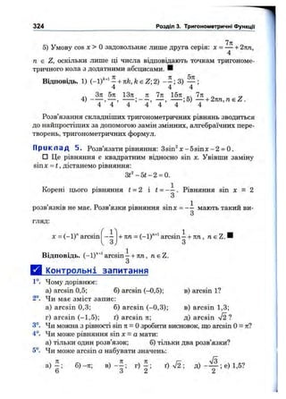 5) Умову cos X > Озадовольняє лише друга серія: х = — + 2пп,
4
п Е Z, оскільки лише ці числа відповідають точкам тригономе­
тричного кола з додатними абсцисами. И
Відповідь. 1) (-1)'"^ 1L+ nk,k є Z-,2)
4 4 4
Зтг 5я 13л 71 7я 15л 7л „ „
4) — , —;-;5 ) — + 2n n ,n sZ .
4 4 4 4 4 4 4
Розв’язання складніших тригонометричних рівнянь зводиться
до найпростіших за допомогою замін змінних, алгебраїчних пере­
творень, тригонометричних формул.
П р и к л а д 5. Розв’язати рівняння: Зsin ^ x -5 sin x -2 = 0.
□ Це рівняння є квадратним відносно sin х. Увівши заміну
sinx = t , дістанемо рівняння:
3t^-5t-2 = 0.
Корені цього рівняння t = 2 і і = - —. Рівняння sin X = 2
З
розв’язків не має. Розв’язки рівняння sinx = - і мають такий ви­
гляд:
X = (-1)" arcsin
324 Розділ 3. Тригонометричні ФункцГі'
1^ 1
— -І-лп = (-1)"’"^arcsin--!-лп, п є Z. І
З
Відповідь. (-ІГ'^^агсбіпі-і-лп, ne Z.
З
Д і^пнтрольні запитання
1°. Чому дорівнює:
а) arcsin 0,5; 6) arcsin (-0,5); в) arcsin 1?
2°. Чи має зміст запис:
а) arcsin 0,3; б) arcsin (-0,3); в) arcsin 1,3;
г) arcsin (-1,5); ґ) arcsin л; д) arcsin V2 ?
3°. Чи можна з рівності sin л = Озробити висновок, що arcsin О= л?
4°. Чи може рівняння sin х = а мати:
а) тільки один розв’язок; б) тільки два розв’язки?
5°. Чи може arcsin а набувати значень:
а) б)-л ; в) г ) ^ ; ґ) %/2 ; д) ; е) 1,5?
Ь о Z
 