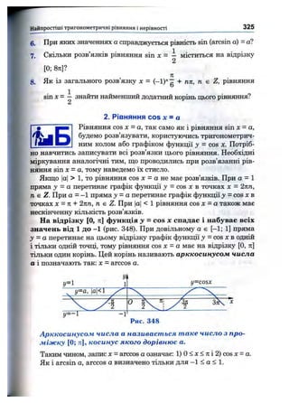 F' Найпростіші тригоном етричні рівняння і нерівності 325
6. При яких значеннях а справджується рівність sin (arcsin а) - а?
7. Скільки розв’язків рівняння sin X = - міститься на відрізку
[0; 8я]?
л
8. Як із загального розв’язку х = + пп, п є Z, рівняння
sin X - — знайти найменший додатний корінь цього рівняння?
2
2. Рівняння cos х = а
Рівняння cos х = а, так само як і рівняння sin х = а,
будемо розв’язувати, користуючись тригонометрич­
ним колом або графіком функції у = cos х. Потріб-
но навчитись записувати всі розв’язки цього рівняння. Необхідні
міркування аналогічні тим, що проводились при розв’язанні рів­
няння sin х = а, тому наведемо їх стисло.
Якщо |о|> 1, то рівняння cos X = а не має розв’язків. При а = 1
пряма у = а перетинає графік фзшкції у = cos х в точках х = 2пп,
п е Z. При а = -1 пряма у - а перетинає графік функції у = cos х в
точках Х-П + 2пп, п є Z. При |а|< 1 рівняння cos х - а також має
нескінченну кількість розв’язків.
На відрізку [О, л] функція у = cos де спадає і набуває всіх
значень від 1 до -1 (рис. 348). При довільному а є [-1; 1] пряма
у = а перетинає на цьому відрізку графік функції у = cos х в одній
і тільки одній точці, тому рівняння cos х - а має на відрізку [О, л]
тільки один корінь. Цей корінь називають арккосинусом числа
а і позначають так: х = arccos а.
У.
г/=1 1 y=cosx
^ у=а, |а|<1 ' X X
«=-1 -1
0 з Х ^
Рис. 348
Арккосинусом числа а називається таке число з про­
міжку [0; п], косинус якого дорівнює а.
Таким чином, запис х = arccos а означає: 1) О< х < я і 2) cos х = а.
Як і arcsin а, arccos а визначено тільки для —1 < о < 1.
 