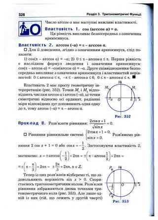 328 Розділ 3. Тригонометричні функції
Число a r c c o s а має наступні важливі властивості.
Вл а ст ив і с т ь 1. cos (arccos а) = а.
Ця рівність випливає безпосередньо з означення
арккосинуса.
Вл а ст ив і с т ь 2. arccos (-а) = л - arccos а.
□ Для її доведення, згідно з означенням арккосинуса, слід по­
казати:
1) c o s (7 i - a r c c o s а) = -а; 2) О< тг-a r c c o s а < л. Перша рівність
є наслідком формул зведення і означення арккосинуса:
c o s (k - a r c c o s а) = - c o s ( a r c c o s а) = -а. Друге співвідношення безпо­
середньо випливає з означення арккосинуса і властивостей нерів­
ностей: О< a r c c o s а < 71, - л < - a r c c o s a < О, О< т і- a r c c o s а < л. И
Властивість 2 має просту геометричну ін­
терпретацію (рис. 352). Точки і відпо­
відають числам arccos аі arccos (-а), ці точки
симетричні відносно осі ординат, радіанні
міри відповідних дуг доповнюють одна одну
до к, тому arccos (—а) = п —arccos а.
2cos JC"1“1
П р и к л а д 8. Розв’язати рівняння: — ;----------= 0.
sinx
п D- ■ • [2cosx + l = 0,
□ Рівняння ршносильне системі Розв
sin^: > 0.
яжемо рів­
няння 2 cos д: + 1 = о або cosx = - —. Застосовуючи властивість 2,
матимемо: х = ± arccos
' 1^
-І-2пп = ± я -arccos—
. 2, ^ 2J
= -н
71
Я----
З
+ 2лп= ± — + 2nn,neZ.
З
+ 2лп =
Тепер із цих розв’язків відберемо ті, ІДОза- X
довольняють нерівність sin л: > 0. Скори- '
стаемось тригонометричним колом. Розв’язки
рівняння зображаються двома точками три­
гонометричного кола (рис. 353). Але лише од­
ній із них (тій, що лежить у другій чверті)
О 1 ^
Рис. 3 5 3
 