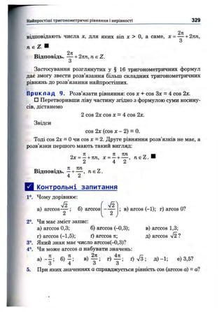 FНайпростіші тригоном етричні рівняння і нерівності 329
2я
відповідають числа х, для яких sin х > О, а саме, х = — + 2кп,
2к
Відповідь. — + 2пп, neZ.
3
Застосування розглянутих у § 16 тригонометричних формул
дає змогу звести розв’язання більш складних тригонометричних
рівнянь до розв’язання найпростіших.
П р и к л а д 9. Розв’язати рівняння: cos jc + cos Зл: = 4 cos 2х.
□ Перетворивши ліву частину згідно з формулою cjnsiHкосину­
сів, дістанемо
2 cos 2х cos л: = 4 cos 2х.
Звідси
cos 2х (cos л: - 2) = 0.
Тоді сов 2л: = Очи cos х = 2. Друге рівняння розв’язків не має, а
розв’язки першого мають такий вигляд:
_ Я 71 К Т І Г7 н
2х = —+ тт, х = —ч*— ,
2 4 2
Відповідь. —+ — , neZ .
4 2
Д і^пнтрольні запитання
1°. Чому дорівнює:
а) arccos— ; о) arccos в) arcos (-1); г) arcos О?
2°. Чи має зміст запис:
а) arccos 0,3; б) arccos (-0,3);
г) arccos (-1,5); ї) arccos п;
3°. Який знак має число arccos(-0,3)?
4°. Чи може arccos а набувати значень:
в) arccos 1,3;
д) arccos лІ2 ?
 ^ ЙГ ^
а ) - - ; б ) - ; B ) f ; г ) ^ ; д )- 1 ; е) 3,5?
5. При яких значеннях а справджується рівність cos (arccos а) = а?
 
