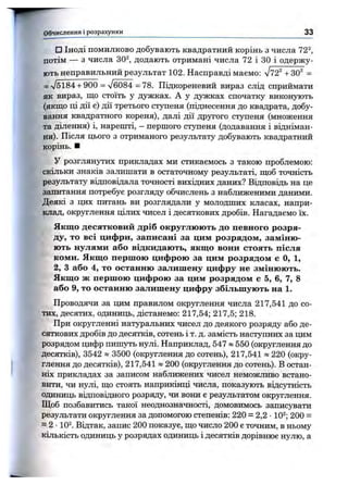 □ ІН О Д І ПОМИЛКОВО добувають квадратний корінь з числа 72^,
потім — з числа 30^, додають отримані числа 72 і ЗО і одержу­
ють неправильний результат 102. Насправді маємо; л/72^ +30^ =
= V5184 + 900 = л/б084 =78. Підкореневий вираз слід сприймати
як вираз, що стоїть у дужках. А у дужках спочатку виконують
(якщо ці дії є) дії третього ступеня (піднесення до квадрата, добу­
вання квадратного кореня), далі дії другого ступеня (множення
та ділення) і, нарешті, - першого ступеня (додавання і відніман­
ня). Після цього з отриманого результату добувають квадратний
корінь. ■
У розглянутих прикладах ми стикаємось з такою проблемою:
скільки знаків залишати в остаточному результаті, щоб точність
результату відповідала точності вихідних даних? Відповідь на це
запитання потребує розгляду обчислень з наближеними даними.
Деякі з цих питань ви розглядали у молодших класах, напри­
клад, округлення цілих чисел і десяткових дробів. Нагадаємо їх.
Якщо десятковий дріб округлюють до певного розря­
ду, то всі цифри, записані за цим розрядом, заміню­
ють нулями або відкидають, якщо вони стоять після
коми. Якщо першою цифрою за цим розрядом с О, 1,
2, З або 4, то останню залишену цифру не змінюють.
Якщо ж першою цифрою за цим розрядом є 5, 6, 7, В
або 9, то останню залишену цифру збільшують на 1.
Проводячи за цим правилом округлення числа 217,541 до со­
тих, десятих, одиниць, дістанемо: 217,54; 217,5; 218.
При округленні натуральних чисел до деякого розряду або де­
сяткових дробів до десятків, сотень і т. д. замість наступних за цим
розрядом цифр пишуть нулі. Наприклад, 547 » 550 (окрзтлення до
десятків), 3542 » 3500 (округлення до сотень), 217,541 « 220 (окру­
глення до десятків), 217,541 » 200 (округлення до сотень). В остан­
ніх прикладах за записом наближених чисел неможливо встано­
вити, чи нулі, що стоять наприкінці числа, показують відсутність
одиниць відповідного розряду, чи вони є результатом округлення.
Щоб позбавитись такої неоднозначності, домовимось записувати
результати округлення за допомогою степенів: 220 = 2,2 •10^; 200 =
= 2 •10^. Відтак, запис 200 показує, що число 200 є точним, в ньому
кількість одиниць у розрядах одиниць і десятків дорівнює нулю, а
Обчислення і розрахунки 33
 