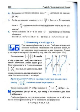 330 Розділ 3. Тригонометричні функції
6. Скільки розв’язків рівняння cos X = — міститься на відрізку
2
[0; 7тг]?
5л
7. Як із загального розв’язку х = ± — + 2пп, п є Z, рівняння
6
cosx= одержати найбільший від’ємний корінь цього рів-
няння?
8. Якою заміною: sinx = 2: чи cosx = z — зручніше розв’язувати
рівняння:
а) 2sin^x-cos^x + 3sina: = 0; б) 2sin^x-cos^x + 3cosx = О?
і ш Б
3. Рівняння tg лс = а і ctg х = а
Розглянемо рівняння t g X - а . Оскільки множиною
значень тангенса є множина всіх дійсних чисел, то
це рівняння при кожному а має розв’язок. Пряма
у = а перетинає графік функції >»= tg л: безліч разів (рис. 354).
71 Ті'
На проміжку
2 2
функція
має тільки один корінь. Цей
= tg X зростає і набуває кожного
свого значення лише один раз.
Тому рівняння tg X = а на проміжку
п _ 71
І 2 ’ 2 j
корінь називають арктангенсом чис­
ла а і позначають так: х = arctg а.
Арктангенсом числа а називається таке число з про-
л п
Рис. 354
міжку
2 2
, тангенс якого дорівню є а.
Таким чином, запис х = arctg аозначає: 1) <х < — і 2) t g x = o .
2 2
ц Звертаєм о увагу на те, що arctg а визначено для всіх
дійсних а.
Оскільки функція у = tg Xперіодична з періодами пп, п sZ, О,
то всі корені рівняння tg X = а знаходять за формулою:
X = arctg а + пп, п eZ.
 