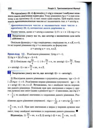 332 Розділ 3. Тригонометричні функції
На проміж ку (0; ті) функція з» = ctg х спадає і набуває кож ­
ного євого значення один раз. Тому рівняння ctg х = а при кож­
ному а на проміжку (0; я) має лише один корінь. Цей корінь нази­
вають арккотангенсом числа а і позначають так: х —arcctg а.
Арккотангенсом числа а називається таке число з
проміж ку (0; ті), котангенс якого дорівню є а.
Таким чином, запис х = arcctg а означає: 1) О< х < л і 2) ctg х = а.
М Звертаєм о увагу на те, що arcctg а визначено для всіх
І дійсних а.
Оскільки функція у - ctg Xперіодична з періодами пп, п eZ, п ^ О,
то всі корені рівняння ctg X= а знаходять за формулою:
X = arcctg а + пп, neZ.
П р и к л а д 12. Розв’язати рівняння: l)ctgх =-1;
2) (tg X + 2)( л/з ctg л:- 1) = 0.
□ 1) Оскільки ctg— = -1 і О< — < 71, то arcctg(-l) = — . Тому
4 4 4
X = arcctg(-l) + пп = — + пп, п є Z.
4
Звертаємо увагу на те, що arcctg(-l) = л - arcctg 1.
2) Наслідком даного рівняння є сукупність рівнянь: tgx + 2 = 0
і ^/з ctgx -1 = О. Розв’яжемо перше рівняння сукупності: tgx = -2;
х = arctg(-2) + пп,пе Z. Встановимо, чи с знайдені числа кореня­
ми даного рівняння. Оскільки при цих значеннях х вираз у дру­
гих дужках має зміст (адже з рівності tg х = -2 випливає, що ctg х =
= - - ) , то знайдені значення х є коренями даного рівняння. Роз-
А
в’яжемо друге рівняння сукупності: ctg X = , X = arc сtg + пп =
= —+ пп, nsZ. При цих значеннях х вираз у перших дужках має
О
зміст, тому знайдені значення х є коренями даного рівняння. ■
Відповідь. 1) — + пп, пє Z; 2) arctg (-2) + лп; —-і-пп, neZ.
4 З
 
