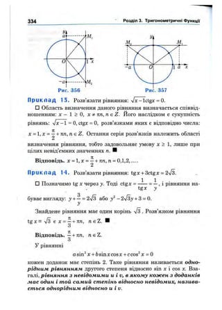 334 Розділ 3. Тригонометричні функції
Рис. 356
П р и к л а д 13. Розв’язати рівняння: л/х-Ictgx = 0.
□ Область визначення даного рівняння визначається співвід­
ношенням: X - 1 > О, X ^ пп,п SZ. Його наслідком є сукупність
рівнянь: л/х -1 = О, ctgx = О, розв’язками яких е відповідно числа:
X =1, X = ^ + пп, пє Z. Остання серія розв’язків належить області
визначення рівняння, тобто задовольняє умову х > 1, лише при
цілих невід’ємних значеннях п. Н
Відповідь. X = 1, X = —+ пп, п = 0,1,2,....
2
П р и к л а д 14. Розв’язати рівняння: tgx + 3ctgx = 2%/з.
□ Позначимо tg X через у. Тоді ctgx = = —, і рівняння на-
tgx
буває вигляду: у + —= 2л/з або у^ - 2лІЗу+ 3 = 0.
Знайдене рівняння має один корінь л/з . Розв’язком рівняння
tg X = л/з є X = —+ 7т/г, TieZ. ■
О
Відповідь. —+ пп, я є Z.
З
У рівнянні
asin^ X + 6sinxcosx + ccos^ х = О
кожен доданок має степінь 2. Таке рівняння називається одно­
рідним рівнянням другого степеня відносно s i n X і COS X. Вза­
галі, рівняння з невідомими и і V, в якому кожен з доданків
має один і той самий степінь відносно невідомих, назива­
ється однорідним відносно и і v.
 