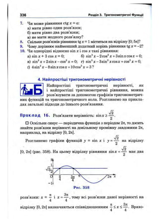 336 Розділ 3. Тригонометричні функції
7. Чи може рівняння ctg х = а
а) мати рівно один розв’язок;
б) мати рівно два розв’язки;
в) не мати жодного розв’язку?
8. Скільки розв’язків рівняння tgx=l міститься на віпрізку [0; 5я]?
9. Чому дорівнює найменший додатний корінь рівняння tgx = -2?
10. Чи однорідні відносно sin X і cos X такі рівняння;
а) sin л: + З cos X = 0; б) sin^ л:-2cos^ л:+ 3sinxcosx = 0;
в) sin^x + 2sinx-cos^x = 0; г) sin^*л:-Bsin^ xcoso:+ cos®х = 0;
ґ) 4sin^x-8sinxcosx + 10cos^x = З?
4. Найпростіші тригонометричні нерівності
Найпростіші тригонометричні нерівності, як
і найпростіші тригонометричні рівняння, можна
розв’язувати за допомогою графіків тригонометрич-t i S
них функцій та тригонометричного кола. Розглянемо на прикла­
дах загальні підходи до їхнього розв’язання.
П р и к л а д 16. Розв’язати нерівність: sinх >
□ Оскільки синус — періодична функція з періодом 2п, то досить
знайти розв’язки нерівності на довільному проміжку завдовжки 2п,
наприклад, на відрізку [О, 2л].
Розглянемо графіки функцій у = sin х і ><= — на відрізку
n/2
[О, 2л:] (рис. 358). На цьому відрізку рівняння sinx = — має два
, 71 . З л . , .. . .
р о з в я з к и : X - — 1 X = — , т о м у в с і р о з в я з к и д а н о ї н е р і в н о с т і н а
4 4
відрізку [О, 2л] визначаються співвідношенням —< х < — . Врахо-
4 4
 