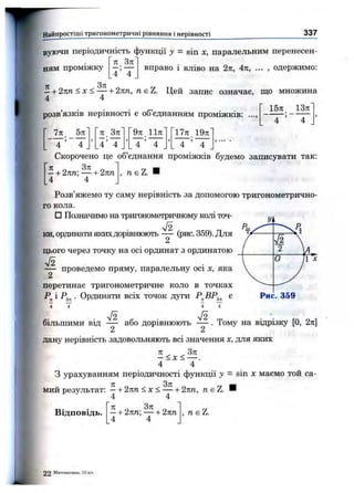 Найпростіші тригоном етричні рівняння і нерівності 337
і
4 4
вуючи періодичність функції у = sin X, паралельним перенесен-
71 Зл . . „ .
вправо 1 ВЛІВО на 2п, 4я, ... , одержимо:ням проміжку
- + 2пп < X < — + 2пп, nsZ. Цей запис означає, що множина
4 4
, . . . Г 15я 13л
розвязків нерівності е 00 єднанням проміжків: ...,
5л л_ Зл 9л 11л" ‘ І7л 19л
>
. 4 ’ 4 4 ’ 4 _
Скорочено це об’єднання проміжків будемо записувати так:
, м є Z. Н—+ 2пп; — + 2пп
4 4
Розв’яжемо ту саму нерівність за допомогою тригонометрично­
го кола.
□ Позначимо на тригонометричному колі точ­
ки, ординати якихдорівнюють — (рис. 359). Для
2
цього через точку на осі ординат з ординатою
— проведемо пряму, паралельну осі х, яка
/ ^ 
2 U
V
0 п X
перетинає тригонометричне коло в точках
і . Ординати всіх точок дуги є Рис. 359
4 Т 4 Т
УІ2 72
більшими від — або дорівнюють — . Тому на відрізку [О, 2л]
2 2
дану нерівність задовольняють всі значення х, для яких
л Зл
— < X < ------ .
4 4
З урахуванням періодичності функції у = sin х маємо той са­
мий результат: —-і-2лп < х < — + 2пп, ?г є Z. И
4 4
Відповідь. —+ 2пп; — + 2пп
4 4
, м є Z.
2 2 Математика, 10 к
 