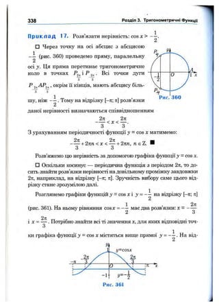 338 Розділ 3. Тригонометричні ФункцГі
П р и к л а д 17. Розв’язати нерівність: cos X > — .
2
□ Через точку на осі абсцис з абсцисою
(рис. 360) проведемо пряму, паралельну
2
осі у. Ця пряма перетинає тригонометричне
коло в точках і ^ 2к■ точки дуги
“з"
Р , окрім 11кінців, мають абсцису біль-
Рис.
о
360
шу, ніж . Тому на відрізку [—тг; тг] розв’язки
даної нерівності визначаються співвідношенням
2п 2к
< х < — .
З З
З урахуванням періодичності функції у = cos х матимемо:
+ 2пп <х < — + 2пп, д є Z. И
З З
Розв’яжемо цю нерівність за допомогою графіка функції у = cos х.
□ Оскільки косинус — періодична функція з періодом 2п, то до­
сить знайти розв’язки нерівності на довільному проміжку завдовжки
2п, наприклад, на відрізку [-л; тг]. Зручність вибору саме цього від­
різку стане зрозумілою далі.
Розглянемо графіки функцій j = cos х і у = - — на відрізку [-л; л]
2
(рис. 361). На ньому рівняння cosx = - — має два розв’язки: х = - —
2 З
і X = — . Потрібно знайти всі ті значення х, для яких відповідні точ-
З
ки графіка функції у - cos х містяться вище прямої На від-
2
2л /
-л 3
У.
y=cosx
2л
 т
! ! 0 :л "х
-1-
Рис. 361
 