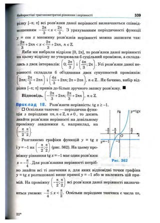 Найпростіші тригоном етричні рівняння і нерівності 339
різку [—л; 7і] всі розв’язки даної нерівності визначаються сніввід-
2л 2п . ■ л. ■■
ношенням — — < л: < — . З урахуванням періодичності функції
З о
у = COS X множину розв’язків нерівності можна записати так:
2 я . „ 2ті „ „
h2пп <х < -----1-2пп, п eZ.
З З
Якби ми вибрали відрізок [О, 2к], то розв’язки даної нерівності
на цьому відрізку не утворювали б суцільний проміжок, а склада­
лись з двох інтервалів: 0;
An
;2тг . Усі розв’язки даної не­
рівності складали б об’єднання двох сукупностей проміжків:
2пп; — + 2пп і І— + 2пп: 2п+ 2лп
З J U
, Аі є Z.. Як бачимо, вибір від­
різка [-л; тс] привів до більш зручного запису розв’язку.
Відповідь.
2п „ 2п
-І-2пп: —
З З
+ 2пп , nsZ.
□ Оскільки тангенс — періодична функ­
ція з періодами пп, ns Z, n^O, то досить
знайти розв’язки нерівності на довільному
проміжку завдовжки п, наприклад, на
л _л'
2 ’ 2,
ІЗ' = -1 на
л_ л
' 2 ’ 2
(рис. 362). На цьому про-
> - 1 .
1 УІ1
11111
1
1
1
я і Я / і л
21 4 У : 2 ^
1 1
0 1 ^
1
У=-1 / - 1
1
1
111
1
1
1
1
1
1
1
Рис. 362
міжку рівняння tg X = -1 має один розв’язок
X = . Для розв’язання нерівності потріб-
4
но знайти всі ті значення х, для яких відповідні точки графіка
у =tg X розташовані вище прямої у = - 1 або ж належать цій пря-
Я п
мій. На проміжку
2 ’ 2
всі розв язки даної нерівності визнача­
ються умовою: ~ ^ < х <^. Оскільки періодами тангенса є числа пп,
22 *
 