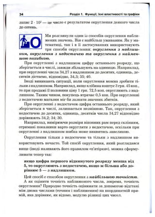 запис 2 •10^ — це число є результатом округлення деякого числа
до сотень.
Ми розглянули один із способів округлення набли-
^ жених значень. Він є найбільш уживаним. Як у ма-
тематиці, так і в їі застосуваннях використовують
------------------ три способи округлення: округлення з надлиш-
кож, округлення з недостачею та округлення з наймен­
шою похибкою.
При округленні з надлишком цифру останнього розряду, ш;о
зберігається в числі, завжди збільшують на одиницю. Наприклад,
при округленні числа 34,27 з надлишком до десятих, одиниць, де­
сятків дістаємо, відповідно, 34,3; 35; 40.
Іноді виникають ситуації, коли округлення можна зробити ті­
льки з надлишком. Наприклад, якщо хлібина коштує Згрн. 45 коп.,
то при продажі її половини ціну 1 грн. 72,5 коп. округлюють з над­
лишком. Таким чином, покупець втрачає 0,5 коп. При округленні
з недостачею магазин міг би зазнати значних збитків.
При округленні з недостачею цифра останнього розряду, який
зберігається в числі, залишається незмінною. Так, округлення з
недостачею до десятих, одиниць, десятків числа 34,27 відповідно
дорівнюють 34,2; 34; ЗО.
Наприклад, вимірюючи розміри віконних рам перед склінням,
отримані показники варто округляти з недостачею, оскільки при
округленні з надлишком шибка може виявитись завеликою.
Округлення тільки з недостачею та тільки з надлишком ви­
користовують нечасто. Той спосіб округлення, який розглядався
вище (іноді називають його правилом «п’ятірки»), можна сформу­
лювати тепер так:
якщо цифра першого відкинутого розряду менша від
5, то округлюють з недостачею, якщо ж більша або до­
рівнює 5 — з надлишком.
Цей спосіб є способом округлення з найбільшою точністю.
А як оцінити точність наближеного числа, зокрема, точність
округлення? Природно точність оцінювати за допомогою відстані
між двома числами (точним і наближеним) на координатній пря­
мій, яка дорівнює, як відомо, модулю різниці цих чисел.
34 Розділ 1. Функції, їхні властивості та графіки
 