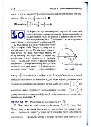 340 Розділ 3. Тригонометричні Функцм
п&ї,пфО,'то множину розв’язків даної нерівності можна записа­
ти так: - —+ п п < х < —+ пп, neZ.
4 2
Відповідь.
п п
1- пп —+ пп
4 2
, neZ.
g Найпростіші тригонометричні нерівності, пов’язані
fKS ^ зтангенсом ікотангенсом, можна також розв’язувати
ІяШ за допомогою ліній тангенсів і котангенсів на три-
----------------- гонометричному колі. Покажемо їхнє застосування
до нерівності, розглянутої у прикладі 18.
□ Відмітимо на лінії тангенсів точку
В(1; -1) (рис. 363). Зверніть увагу на те,
що абсцисою точки В є абсциса точки
(усі точки на лінії тангенсів мають ту
саму абсцису, що дорівнює 1), через яку
проходить лінія тангенсів, а ордина­
тою — число, яке стоїть у правій частині
нерівності. Сполучимо точку в відрізком
прямої з центром кола. Цей відрізок пе­
ретинає коло у точці Р ^, що відповідає
Ж1;-1)
Рис. 363
числу — , тангенс якого дорівнює -1. Для розв’язання нерівності
4
потрібно знайти всі ті значення х, для яких відповідні точки лінії
к л'
тангенса розташовані не нижче точки В. На проміжку
2 2
всі
розв’язки даної нерівності визначаються умовою: - —< х < —. З
4 2
урахуванням періодичності функції y = i g x одержали ту саму від­
повідь, що і раніше. И
П р и к л а д 19. Розв’язати нерівність: ctg х < л/з .
□ Відмітимо на лінії котангенсів точку B^V3;lj (рис. 364).
Знову звертаємо вашу увагу на те, що ординатою точки є чис­
ло 1 — ордината точки Р^, через яку проходить лінія котангенсів.
а абсцисою — число, що стоїть у правій частині розв’язуваної не-
 