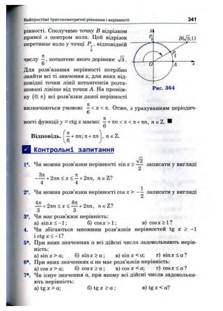Найпростіші тригоном етричні рівняння і нерівності 341
BiS-л)
( ^ JA 'х
V - У
рівності. С п О Л 5 ^ Ч И М О точку в В І ц р ІЗ К О М
прямої з центром кола. Цей відрізок
перетинає коло у точці , відповідній
6
числу —, котангенс якого дорівнює 7з .
6
Для розв’язання нерівності потрібно
знайти всі ті значення х, для яких від­
повідні точки лінії котангенсів розта­
шовані лівіше від точки А. На проміж­
ку (0; л) всі розв’язки даної нерівності
Рис. 364
визначаються умовою: —< х < л. Отже, з урахуванням періодич-
6
пості функції у = ctg X маємо: —+ п п < х < т і + пп, д є Z. И
6
Відповідь. —+ пп-, п+ пп
6
, neZ.
Контрольні запитання
1°. Чи можна розв’язки нерівності sinx > — записати у вигляді
2
- — + 2пп<х< —+ 2пп, neZ?
4 4
2°. Чи можна розв’язки нерівності cos х > - — записати у вигляді
2
— + 2 лп < х < — + 2тт, neZ?
З З
3°. Чи має розв’язок нерівність:
а) s i n x < - l ; б) c o sx >l ; в) c os x > l ?
4, Чи збігаються множини розв’язків нерівностей tg х > -1
і ctg X < -1?
5*. При яких значеннях а всі дійсні числа задовольняють нерів­
ність:
a ) si nx >a ; 6 ) s i n x > a ; в) зі пх<а ; r ) s i n x < a ?
6*. При яких значеннях а не має розв’язків нерівність:
a )co sx >a ; б) cosx > о ; в)со8Х<а; r ) c o s x < a ?
7*. Чи існує значення а, при якому всі дійсні числа задовольня­
ють нерівність:
а) tg X > а; б) tg х > а ; в) tg х < а?
 