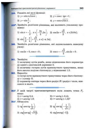 Найпростіші тригоном етричні рівняння і нерівності 343
358. Укажіть всі нулі функції:
1) J = sinxVcosx ;
1
2) y=cosx-tgx + l;
А) у = cosxVsinx .3) 3' = s in -;
X
359*. Знайдіть розв’язки рівняння, які належать указаному про­
міжку:
3) sin
1
2 ’
X

71
2 '" 4 ,
; 2)cos2x = — , хє[0;6л:];
2
, X є [ - 7 г ; З я ] .
360. Знайдіть розв’язки рівняння, які задовольняють наведену
умову:
7з
2) COSX = -----, sin2x < О.
2
1) cos2x = О, CO SX < О;
361. Знайдіть:
1) величину кутів ромба, якщо відношення його периметра
до однієї з діагоналей дорівнює 3;
2) величину гострих кутів прямокутного трикутника, якщо
його висота поділяє гіпотенузу у відношенні 1:3.
362. Виразіть:
1) гострі кути прямокутного трикутника через його гіпотену­
зу с і площу S;
2) периметр сектора через його радіус R і радіус г кола, впи­
саного в нього.
363°. У якій чверті тригонометричного кола лежить точка Р^,
якщо:
1) t = arctg 0,4;
3) t = arcctg 1,8;
364°. Обчисліть:
1) tg
2) t - arctg (-0,4);
4) t = arcctg (-1,6)?
( 1 ^
f f 1 ^

arcc tg-;=
I V3y
; 2) tg arctg
V I S j /
3) ctg(arctg(-V3)j; 4) ctg(arcctg(-l)).
 