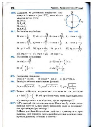 346 Розділ 3. Тригонометричні функції
380°. Запишіть за допомогою нерівності мно­
жину всіх чисел X (рис. 365), яким відпо- т
відають точки дуги:
1) ВтА^-, 4
2) А^пВ^;
3)
4 )А Д А .
381°. Розв’яжіть нерівність:
1
Рис. 365
1) sinx > 2) sinx > ; 3) sinx <— ;
2 2
5) cosx >
2 ’
6 ) c o s x > - — ; 7) c o s x < - ;
2 2
9 ) t gx >- ^ /3 ; 1 0 ) t g x > ^ ; l l ) t g x < l ;
V3
I3 )c tg x>- 1; 14) ctgx < 73; 15) sinx < 0.
382. Розв’яжіть нерівність:
4) s i n x < — ;
2
8) c o s x < - —;
2
12) tgx < - '
S ’
1) sin2x >
3) tg <-1;
2) V2sin X —
4
>1;
383. Розв’яжіть рівняння:
1) cos X = |cos xl; 2) |sin x|= -sin x; 3)tgx = |tgx|.
384. Знайдіть область визначення функції:
1) j = %/2sinx +1; 2) y = V l-V 2cosx; 3) у = — — .
Vl + tgx
385*. Точка здійснює гармонічні коливання за законом
у = 6sin - t - -
3 6
. В які проміжки часу вона буде віддалена
від точки рівноваги на відстань, що не перевищує З?
386*. 1) У круговий сектор вписано коло. Яким має бути централь­
ний кут сектора а, щоб радіус вписаного кола не перевищу­
вав третини радіуса сектора?
2) Яким має бути більший гострий кут а прямокутного три­
кутника, щоб довжина гіпотенузи більше ніж удвічі переви­
щувала довжину меншого з катетів?
 