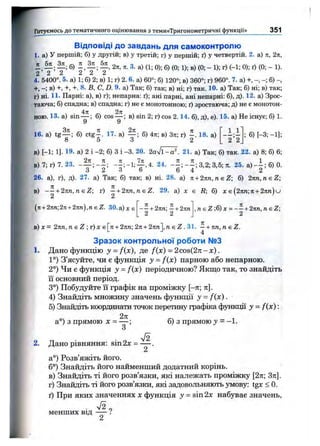 Hпвтуємось д о тем атичн ого оцінювання з тем и«Тригоном етричні функції» 351
Відповіді до завдань для самоконтролю
1. а) У першій; б) у другій; в) у третій; г) у першій; ґ) у четвертій. 2. а) л, 2п,
б) 2я, Л. 3. а) (1; 0); б) (0; 1); в) (0; - 1); г) (-1; 0); ґ) (0; - 1).
2 2 ^ ^ ^ ^
4. 5400°. 5. а) 1; б) 2; в) 1; г) 2. 6. а) 60°; б) 120°; в) 360°; г) 960°. 7. а) +, - - ; б)
+, - ; в) +, +, +. 8. В, С, D. 9. а) Так; б) так; в) ні; г) так. 10. а) Так; б) ні; в) так;
г) ні. 11. Парні; а), в) г); непарна: ґ); ані парні, ані непарні: б), д). 12. а) Зрос­
таюча; б) спадна; в) спадна; г) не є монотонною; ґ) зростаюча; д) не е монотон­
ною. 13. а) sin — ; б) cos — ; в) sin 2; г) cos 2.14. б), д), е). 15. а) Не існує; б) 1.
У у
16. а) t g ^ ; б) Ctg-^. 17. а) б) 4л; в) Зп; г) - . 18. а)
О 5 О 2
1.1
' 2 ’2
; б) [-3; -1];
в) [-1; 1]. 19- а) 2 і -2 ; б) З і -3 . 20. 2 o V l-a ". 21. а) Так; б) так. 22. а) 8; б) 6;
в) 7; г) 7. 23. - ^ ; - 1 ; ^ , 4 . 24. ; 3,2; 3,5; л. 25. а) 6)0.
6 Z О Ь о 4 2
26. а), г), д). 27. а) Так; б) так; в) ні. 28. а) п+ 2 к п , п є 2 ; 6) 2лп, reeZ;
R; б) X є (2лп; л + 2лм) ив) — + 2nn,neZ; г) —+ 2nn,neZ. 29. а) х
2 2
- —+ 2пп —+ 2кп
2 2
{^к+ 2іт;2п + 2пп),п є Z. ЗО. а) же , п є Z ;б) ж= — + 2тт, neZ -
2
в ) х = 2 i i n , n e Z ; r ) x e [ n + 2Kn;2n + 2nri],neZ.Sl. ^ + nn,neZ .
Зразок контрольної роботи №3
1. Дано функцію у = fix), де f{x) = 2cos(2n-х).
1°) З’ясуйте, чи е функщя у = fix) парною або непарною.
2°) Чи є функція у = fix) періодичною? Якщо так, то знайдіть
їі основний період.
3°) Побудуйте її графік на проміжку [—тг; л].
4) Знайдіть множину значень функції у = fix).
5) Знайдіть коордішати точок перетину графіка функції у = fix):
2я
а°) з прямою X = — ; б) з прямою у = -1 .
2. Дано рівняння: sin 2х =
а°) Розв’яжіть його.
6°) Знайдіть його найменший додатний корінь.
в) Знайдіть ті його розв’язки, які належать проміжку [2л; Зл].
г) Знайдіть ті його розв’язки, які задовольняють умову: tgx < 0.
ґ) При яких значеннях х функція у = sin 2х набуває значень,
менших ВІД — :
 