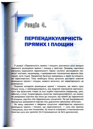 ш т ш ^
ПЕРПЕНДИКУЛЯРНІСТЬ
ПРЯМИХ І ПЛОЩИН
-ж
у розділі «Паралельність прямих і площин» розглянуто різні випадки
взаємного розміщення прямих і площин у просторі. Зокрема, грунтовно
вивчалось відношення паралельності. Однак численні застосування гео­
метрії пов’язані, насамперед, з вимірюванням геометричних величин (від­
станей, кутів тощо). Предметом багатьох вимірювань є прямі та площини,
які перетинаються. Тому необхідно більш детально дослідити взаємне
розміщення прямих і площин, виявити величини, які характеризують це
розміщення.
Окремим випадком розміщення прямої і площини, що мають одну
спільну точку, є перпендикулярність, яка моделює відношення вертикаль­
ності між фізичними тілами та інші подібні відношення (наприклад, цвях,
забитий у стіну). Скориставшись поняттям перпендикулярності, ми зможе­
мо вимірювати відстань від точки до площини, від прямої до паралельної
їй площини, відстань між паралельними площинами. На цих вимірюваннях
ґрунтується вимірювання відстані між довільними реальними об’єктами.
Не менш важливим є введення кількісних характеристик взаємного
розміщення прямих і площин, що перетинаються, — кута між прямою
і площиною, кута між площинами. Ці поняття споріднені з планіметричним
поняттям кута між прямими (та й визначаються за його допомогою).
 