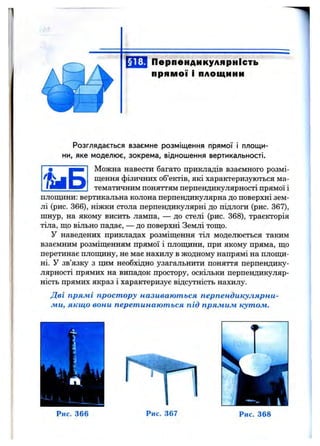 Перпендикулярність
прямої і площини
Розглядається взаємне розміщення прямої і площи­
ни, яке моделює, зокрема, відношення вертикальності.
Можна навести багато прикладів взаємного розмі­
щення фізичних об’єктів, які характеризуються ма­
тематичним поняттям перпендикулярності прямої і
площини; вертикальна колона перпендикулярна до поверхні зем­
лі (рис. 366), ніжки стола перпендикулярні до підлоги (рис. 367),
шнур, на якому висить лампа, — до стелі (рис. 368), траєкторія
тіла, що вільно падає, — до поверхні Землі тощо.
У наведених прикладах розміщення тіл моделюється таким
взаємним розміщенням прямої і плопщни, при якому пряма, що
перетинає плопщну, не має нахилу в жодному напрямі на плопщ-
ні. У зв’язку з цим необхідно узагальнити поняття перпендику­
лярності прямих на випадок простору, оскільки перпендикуляр­
ність прямих якраз і характеризує відсутність нахилу.
Дві прямі простору називаються перпендикулярни­
ми, якщо вони перетинаються під прямим кутом.
Рис. 366 Рис. 367 Рис. 368
 