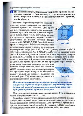H r Hfl
" П
Перпендикулярність прямої і площини 363
И ”ЯкТ бГпланіметрії, перпендикулярність прямих позна­
чається знаком 1 (наприклад, а L Ь), перпендикуляр­
ність відрізків означає перпендикулярність прямих,
які їх містять.
Поняття перпендикулярності прямих у
просторі врешті зводиться до перпендику­
лярності прямих на площині. Дві прямі,
що перетинаються, визначають площину, і
поняття кута між такими прямими береть­
ся із планіметрії. Тому, звичайно, nijTcaro-
чи приклади перпендикулярності прямих,
звертаються до певних площин. Напри­
клад, в кубі ABCDAfi^CJ}^ (рис. 369) кожна
грань — квадрат — визначає площину і в ній
перпендикулярними є прямі, що проходять
через суміжні ребра {АА^ і АВ, СС^ і тощо), діагоналі (ВС^ і
CBj та ін.). Цікаво, що АА^ 1 АВ і АА^^1 AD, тобто у просторі через
точку А прямої AAj^ проходить не одна пряма, перпендикулярна
до прямої ААу Такого на площині не буває. Більше того, є впев­
неність, що пряма AAj перпендикулярна до прямої АС і, взагалі,
до довільної прямої грані ABCD, що проходить через точку А,
адже вона однаково нахилена до всіх цих
прямих. Якщо мати на увазі, що плопщна
ABCD складається зі всіх прямих плопщни,
що проходять через точку А, то відсутність
нахилу прямої до жодного напряму на
площині (рис. 370) можна сформулювати у
вигляді наступного означення.
Пряма називається перпендикулярною до площини,
якщо вона перетинає цю площину і перпендикулярна
до кожної прямої площини, що проходить через точ­
ку перетину даної прямої і площини.
Для позначення перпендикулярності прямої І та плопщни а
також використовують знак і.: І J_a.
Звичайно, користуючись тільки означенням, виявити перпен­
дикулярність прямої до плопщни неможливо, адже це зводилось
би до проведення безлічі перевірок. Але приклад з кубом пока­
зує, що перпендикулярність ребра АА^ до грані ABCD є наслідком
перпендикулярності його до двох суміжних ребер цієї грані.
Рис. 370
 