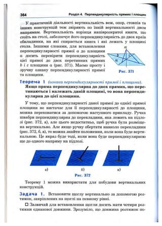 364 Розділ 4. Перпендикулярність прямих і площин
у практичній діяльності вертикальність веж, опор, стовпів та
інших конструкцій теж звіряють по їхній вертикальності двом
напрямам. Вертикальність корінця напіврозкритої книги, що
стоїть на столі, забезпечує його перпендикулярність до двох країв
обкладинки, на які спирається книга і які лежать у площині
стола. Іншими словами, для встановлення
перпендикулярності прямої а до плопщни
а досить перевірити перпендикулярність
цієї прямої до двох перетинних прямих
Ь і с площини а (рис. 371). Маємо просту і
зручну ознаку перпендикулярності прямої
та плопщни.
Рис. 371
Т е о р е м а 1 (ознака перпендикулярності прямої і площини).
Якщо пряма перпендикулярна до двох прямих, що пере­
тинаються і належать даній площині, то вона перпенди­
кулярна до цієї площини.
У тому, що перпендикулярності даної прямої до однієї прямої
плоїцини не вистачає для її перпендикулярності до плопщни,
можна переконатися за допомогою наступного прикладу. Ручка
швабри перпендикулярна до перекладини, яка лежить на підло­
зі (рис. 372, а), але цього недостатньо, щоб ручка була розміще­
на вертикально. Але якщо ручку обертати навколо перекладини
(рис. 372, б, в), то можна знайти положення, коли вона буде верти­
кальною. Це якраз буде тоді, коли вона буде перпендикулярною
ще до одного напряму на підлозі.
Теорему 1 можна використати для побудови вертикальних
конструкцій.
Задача 1. Встановити щоглу вертикально за допомогою роз­
тяжок, закріплених на щоглі на певному рівні.
□ Зазвичай для встановлення щогли досить мати чотири роз­
тяжки однакової довжини. Зрозуміло, що довжина розтяжок по­
 