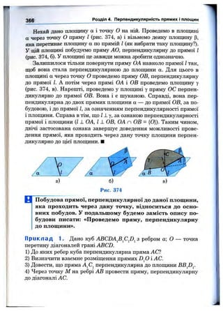 366 Розділ 4. Перпендикулярність прямих і площин
Нехай дано площину а і точку О на ній. Проведемо в площшгі
а через точку О пряму І (рис. 374, а) і візьмемо деяку площину р,
яка перетинає площину а по прямій І (як вибрати таку площину?).
У цій площині побудуємо пряму АО, перпендикулярну до прямої І
(рис. 374, б). У плопщні це завжди можна зробити однозначно.
Залишилося тільки повернути пряму ОА навколо прямої Ітак,
щоб вона стала перпендикулярною до плопщни а. Для цього в
площині а через точку О проведемо пряму ОВ, перпендикулярну
до прямої І. А потім через прямі ОА і ОВ проведемо плопщну у
(рис. 374, в). Нарешті, проведемо у плопщні у пряму ОС перпен
дикулярно до прямої ОВ. Вона і є шуканою. Справді, вона пер
пендикулярна до двох прямих плопщни а — до прямої ОВ, за по
будовою, і до прямої І, за означенням перпендикулярності прямої
і плопщни. Справа в тім, що Л у, за ознакою перпендикулярності
прямої і плопщни {11 ОА, І ± ОВ, ОА п ОВ = {О}). Таким чином
двічі застосована ознака завершує доведення можливості прове
дення прямої, яка проходить через дану точку плопщни перпен
дикулярно до цієї плопщни. ■
Рис. 374
В Побудова прямої, перпендикулярної до даної площини,
яка проходить через дану точку, відноситься до осно­
вних побудов, у подальшому будемо замість опису по­
будови писати: «Проведемо пряму, перпендикулярну
до площини».
Прикпа д 1. Дано куб ABCDA^B^C^D^ з ребром а; О — точка
перетину діагоналей грані ABCD.
1) До яких ребер куба перпендикулярна пряма АС?
2) Визначити взаємне розміщення прямих D fi і АС.
3) Довести, що пряма А^С^ перпендикулярна до плопщни BB^D^.
4) Через точку М на ребрі АВ провести пряму, перпендикулярну
до діагоналі АС.
 
