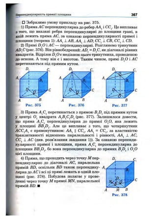 Перпендикулярність прямої 1площини 367
□ Зобразимо умову прикладу на рис. 375.
1) Пряма АС перпендикулярна до ребер АА^ і СС^. Це випливає
з того, що вказані ребра перпендикулярні до плопщни грані, в
якій лежить пряма АС, за ознакою перпендикулярності прямої і
площини (теорема 1): АА^ 1 АВ, АА^ 1 AD; СС^ 1 СВ, СС^ J. CD.
2) Прямі DJD і АС — перпендикулярні. Розглянемо трикутник
ADjC (рис. 376). Він рівнобедрений: AD^ = D^C, як діагоналі рівних
квадратів. Відрізок D fi є медіаною цього трикутника, проведеною
до основи. А тому він є і висотою. Таким чином, прямі D fi і АС
перетинаються під прямим кз^гом.
D,
1
/
9✓
СьНІ_
в,
' Г
А В
Рис. 375
/ 1 '
/ І  ч
Ч
В
D,
Рис. 376
3) Пряма AjCj перетинається з прямою під прямим кутом
у центрі Oj квадрата A^B^C^D^ (рис. 377). Залишилося довести,
що пряма AjCj перпендикулярна до прямої 0^0, яка лежить
у площині BB^Dy Але це випливає з того, що чотирикутник
АСС^А^ є прямокутником: АА^ ЦСС^ АА^ = СС^ за властивістю
транзитивності віднощень паралельності і рівності, АА^ ± АС,
CCj J. АС (див. розв’язання завдання 1)). За ознакою перпенди­
кулярності прямої і площини, пряма А^С^ перпендикулярна до
площини BB^Dy бо вона перпендикулярна до прямих Bfi^ і 0^0
цієї площини.
4) Пряма, що проходить через точку М пер­
пендикулярно до діагоналі АС, паралельна
прямій BD, оскільки BD також перпендику­
лярна до АС і всі ці прямі лежать в одній пло-
ЩИТТ1 (рис. 378). Побудова полягає у прове­
денні через точку М прямої MN, паралельної
прямій BD. ■ _
М В
Рис. 378
 