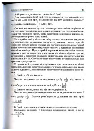 2. Виразити у відсотках звичайний дріб.
Для цього звичайний дріб слід перетворити у десятковий з точ­
ністю до 0,01; цей дріб, помножений на 100, дорівнює кількості
2
відсотків. Наприклад, - » 0,43 = 43%.
Сталий знаменник суттєво полегшує можливість порівняння
як результатів змінювання різних величин, так і відносної вели­
чини тих чи інших чисел. Тому відсоткові обчислення широко за­
стосовуються в реальному житті.
На виробництві у відсотках звітують про виконання завдання
чи замовлення, виражають зміну продуктивності праці; при об­
численні складу різних сплавів або розчинів надають відсотковий
вміст речовин-компонентів; у метеорології у відсотках виражають
вологість повітря. При розробці корисних копалин вміст чистого
металу в руді виражається у відсотках від кількості руди; при ви­
пічці хліба у відсотках вказують припічку, яку одержують під час
випікання, і т. ін. Особливо часто відсотками послуговуються при
грошових розрахунках.
У практичній діяльності розрізняють три типи задач на відсо­
тки: знаходження відсотків від даного числа, знаходження числа
за його відсотком, знаходження відсоткового відношення двох чи­
сел.
1. Знайти р% від числа а.
Задача зводиться до знаходження дробу від числа а
а р
1розв язується множенням а на цей дріб: х = .
2. Знайти число, якщо р% від нього дорівнює Ь.
Задача зводиться до знаходження числа за даною величиною Ь
його дробу . Задача розв’язується діленням на цей дріб:
Ь-100
X= -------- .
Р
3. Знайти, скільки відсотків складає число Ьвід числа а.
Необхідно виразити у відсотках відношення числа Ь до а:
Ь-100„,
х = -------- %.
Обчислення і розрахунки________________________________________ 37
 