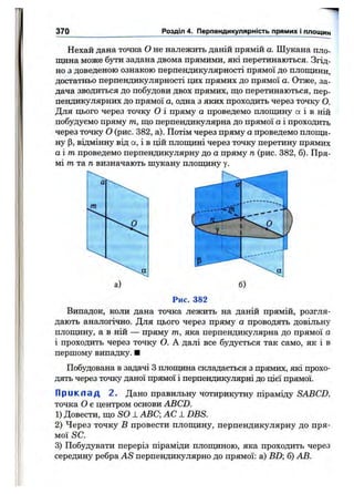 370 Розділ 4. Перпендикулярність прямих і площин
Нехай дана точка О не належить даній прямій а. Шукана пло­
щина може бути задана двома прямими, які перетинаються. Згід­
но з доведеною ознакою перпендикулярності прямої до площини,
достатньо перпендикулярності цих прямих до прямої а. Отже, за­
дача зводиться до побудови двох прямих, що перетинаються, пер­
пендикулярних до прямої а, одна з яких проходить через точку О.
Для цього через точку о і пряму а проведемо площину а і в ній
побудуємо пряму т, що перпендикулярна до прямої а і проходить
через точку о (рис. 382, а). Потім через пряму а проведемо площи­
ну (З, відмінну від а, і в цій площині через точку перетину прямих
а і т проведемо перпендикулярну до а пряму п (рис. 382, б). Пря­
мі m та д визначають шукану площину у.
Рис. 382
Випадок, коли дана точка лежить на даній прямій, розгля­
дають аналогічно. Для цього через пряму а проводять довільну
площину, а в ній — пряму т, яка перпендикулярна до прямої о
і проходить через точку О. А далі все будується так само, як і в
першому випадку. ■
Побудована в задачі З плопщна складається з прямих, які прохо­
дять через точку даної прямої і перпендикулярні до цієї прямої.
Приклад 2. Дано правильну чотирикутну піраміду SABCD,
точка О є центром основи ABCD.
1) Довести, що SO -LABC; AC J. DBS.
2) Через точку В провести площину, перпендикулярну до пря­
мої SC.
3) Побудувати переріз піраміди плопщною, яка проходить через
середину ребра AS перпендикулярно до прямої: а) BD б) АВ.
 