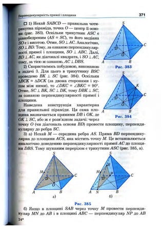 Перпендикулярність прямої і площини 371
□ 1) Нехай SABCD — правильна чоти­
рикутна піраміда, точка О — центр її осно­
ви (рис. 383). Оскільки трикутник ASC є
рівнобедреним {AS = SQ, то його медіана
SO е і висотою. Отже, so _LAC. Аналогічно,
SO-LBD. Тому, за ознакою перпендикуляр­
ності прямої і площини, SO 1 ABC. Далі,
BD J-АС, як діагоналі квадрата, і SO _LAC,
тому, за тією ж ознакою, АС _LDBS.
2) Скористаємось побудовою, виконаною
в задачі 3. Для цього в трикутнику BSC
проведемо ВК _L SC (рис. 384). Оскільки
ІІВСК - ADCK (за двома сторонами і ку­
том між ними), то ZDKC = ZBKC = 90°.
Отже, SC _LВК, SC ± DK, тому DBK _ L SC,
за ознакою перпендикулярності прямої і
площини.
Наведена конструкція характерна
для правильної піраміди. Ця сама пло­
щина визначається прямими DB і ОК, де
ОК -L SC, або ж є розв’язком задачі: через
точку о (чи діагональ основи BD) провести площину, перпенди­
кулярну до ребра SC.
3) а) Нехай М — середина ребра AS. Пряма BD перпендику­
лярна до площини ACS, яка містить точку М. Це встановлюється
аналогічно доведенню перпендикулярності прямої АС до площи­
ни DBS. Тому шуканим перерізом є трикутник ASC (рис. 385, а).
4  с
а)
Рис. 385
б) Якщо в плопщні SAB через точку М провести перпенди­
куляр MN до АВ і в площині ABC — перпендикуляр NP до АВ
24*
 
