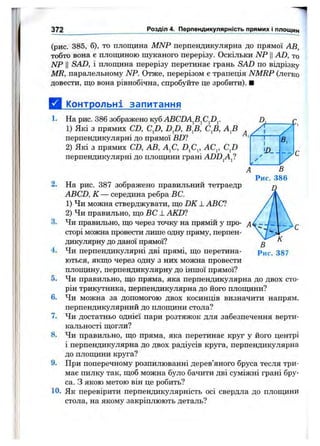 372 Розділ 4. Перпендикулярність прямих і площин
(рис. 385, б), то площина MNP перпендикулярна до прямої АВ,
тобто вона є плопщною шуканого перерізу. Оскільки NP ЦAD, то
NP II SAD, і площина перерізу перетинає грань SAD по відрізку
MR, паралельному NP. Отже, перерізом є трапеція NMRP (легко
довести, що вона рівнобічна, спробуйте це зробити). ■
а Контрольні запитання
1. На рис. 386 зображено куб ABCDAfifiJD^
1) Які з прямих CD, CjZ), DJ), В^В, С^В, AJi
перпендикулярні до прямої BD1
2) Які з прямих CD, АВ, А^С, D^C^, АС^, CJ)
перпендикулярні до площини грані ADD^A^
D, г
/1
1 в.
уУ
1 В
Рис. 386
2. На рис. 387 зображено правильний тетраедр
ABCD, К — середина ребра ВС.
1) Чи можна стверджувати, що DK ± ABC?
2) Чи правильно, що ВС -LAKD1
3. Чи правильно, що через точку на прямій у про­
сторі можна провести лише одну пряму, перпен­
дикулярну до даної прямої?
4. Чи перпендикулярні дві прямі, що перетина­
ються, якщо через одну з них можна провести
плопщну, перпендикулярну до іншої прямої?
5. Чи правильно, що пряма, яка перпендикулярна до двох сто­
рін трикутника, перпендикулярна до його плопщни?
6. Чи можна за допомогою двох косинців визначити напрям,
перпендикулярний до плопщни стола?
7. Чи достатньо однієї пари розтяжок для забезпечення верти­
кальності щогли?
8. Чи правильно, що пряма, яка перетинає круг у його центрі
і перпендикулярна до двох радіусів круга, перпендикулярна
до плопщни круга?
9. При поперечному розпилюванні дерев’яного бруса тесля три­
має пилку так, щоб можна було бачити дві суміжні грані бру­
са. З якою метою він це робить?
10. Як перевірити перпендикулярність осі свердла до плопщни
стола, на якому закріплюють деталь?
 