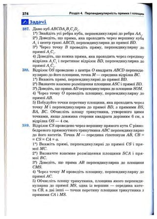 Е І Задачі
387. Дано куб ABCDA^B^CJ)^.
1°) Знайдіть усі ребра куба, перпендикулярні до ребра АА^.
2°) Доведіть, що пряма, яка проходить через вершину куба
Aj і центр грані ABCD, перпендикулярна до прямої BD.
3°) Через точку В проведіть пряму, перпендикулярну до
прямої AjCj.
4) Доведіть, що кожна пряма, яка проходить через середину
відрізка AjCj і перетинає відрізок BD, перпендикулярна до
прямої AjCj.
388. Відрізок OS проведено з центра О квадрата ABCD перпенди­
кулярно до його площини, точка М — середина віцрізка ВС.
1°) Вкажіть прямі, перпендикулярні до прямої BD.
2°) Визначте взаємне розміщення площдни ASC і прямої BD.
3°) Доведіть, що пряма AD перпендикулярна до площини SOM.
4) Через точку О проведіть площину, перпендикулярну до
прямої АВ.
5) Побудуйте точки перетину площини, яка проходить через
точку М і перпендикулярна до прямої BD, з прямими BS,
ВА, ВС. Обчисліть площу трикутника, утвореного цими
точками, якщо довжина сторони квадрата дорівнює 6 см, а
відрізка OS — 4 см.
389. Відрізок CS проведено через вершину прямого кута С рівно-
бедреного прямокутного трикутника ABC перпендикулярно
до його катетів. Точка М — середина гіпотенузи АВ, СВ =
= CS = CA = a.
1°) Вкажіть прямі, перпендикулярні до прямої CS і пря­
мої МС.
2°) Визначте взаємне розміщення площини SCA і пря­
мої ВС.
3°) Доведіть, що пряма АВ перпендикулярна до площини
CMS.
4) Через точку М проведіть плопщну, перпендикулярну до
прямої АС.
5) Обчисліть площу трикутника, плопщна якого перпенди­
кулярна до прямої MS, одна із вершин — середина кате­
та СВ, а дві інші — точки перетину плопціни трикутника з
прямими СА і MS.
I 37 4 Розділ 4. Перпендикулярність прямих і площин
 