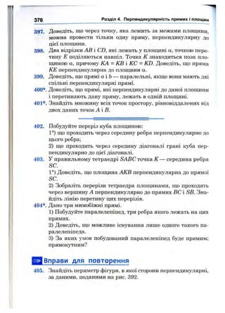397. Доведіть, що через точку, яка лежить за межами площини,
можна провести тільки одну пряму, перпендикулярну до
цієї площини.
398. Два відрізки АВ і CD, які лежать у площині а, точкою пере­
тину Е поділяються навпіл. Точка К знаходиться поза пло­
щиною а, причому КА = КВ і КС = KD. Доведіть, що пряма
КЕ перпендикулярна до площини а.
399. Доведіть, що прямі аіЬ — паралельні, якщо вони мають дві
спільні перпендикулярні прямі.
400*. Доведіть, що прямі, які перпендикулярні до даної площини
і перетинають дану пряму, лежать в одній площині.
401*. Знайдіть множину всіх точок простору, рівновіддалених від
двох даних точок А'В.
376 Розділ 4. Перпендикулярність прямих і площин
402. Побудуйте переріз куба площиною:
1°) що проходить через середину ребра перпендикулярно до
цього ребра;
2) що проходить через середину діагоналі грані куба пер­
пендикулярно до цієї діагоналі.
403. У правильному тетраедрі SABC точка К — середина ребра
SC.
1°) Доведіть, що плопщна АКВ перпендикулярна до прямої
SC.
2) Зобразіть перерізи тетраедра площинами, що проходять
через вершину А перпендикулярно до прямих ВС і SB. Зна­
йдіть лінію перетину цих перерізів.
404*. Дано три мимобіжні прямі.
1) Побудуйте паралелепіпед, три ребра якого лежать на цих
прямих.
2) Доведіть, що можливе існування лише одного такого па­
ралелепіпеда.
3) За яких умов побудований паралелепіпед буде прямим;
прямокутним?
^ { Вправи для повторення
405. Знайдіть периметр фігури, в якої сторони перпендикулярні,
за даними, поданими на рис. 392.
 