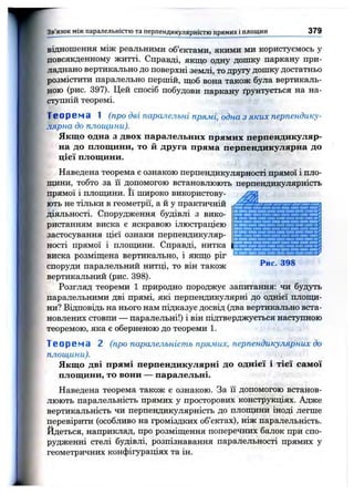 Зв'язок між паралельністю та перпендикулярністю прямих і площин 379
відношення між реальними об’єктами, якими ми користуємось у
повсякденному житті. Справді, якщо одну дошку паркану при­
ладнано вертикально до поверхні землі, то другу дошку достатньо
розмістити паралельно першій, щоб вона також була вертикаль­
ною (рис. 397). Цей спосіб побудови паркану ґрунтується на на­
ступній теоремі.
Теорема 1 ( п р о д в і п а р а л е л ь н і п р я м і, о д н а з я к и х п е р п е н д и к у ­
л я р н а д о п л о щ и н и ) .
Якщо одна з двох паралельних прямих перпендикуляр­
на до площини, то й друга пряма перпендикулярна до
цієї площини.
Наведена теорема є ознакою перпендикулярності прямої і пло-
пщни, тобто за її допомогою встановлюють перпендикулярність
прямої і плопщни. Її широко використову-
Рис. 398
ють не тільки в геометрії, а й у практичній
діяльності. Спорудження будівлі з вико­
ристанням виска є яскравою ілюстрацією
застосування цієї ознаки перпендикуляр­
ності прямої і плопщни. Справді, нитка
виска розміщена вертикально, і якщо ріг
споруди паралельний нитці, то він також
вертикальний (рис. 398).
Розгляд теореми 1 природно породжує запитання: чи будуть
паралельними дві прямі, які перпендикулярні до однієї плопщ­
ни? Відповідь на нього нам підказує досвід (два вертикально вста­
новлених стовпи — паралельні!) і він підтверджується наступною
теоремою, яка є оберненою до теореми 1.
Теорема 2 ( п р о п а р а л е л ь н іс т ь п р я м и х , п е р п е н д и к у л я р н и х д о
п л о щ и н и ) .
Якщо дві прямі перпендикулярні до однієї і тієї самої
площини, то вони — паралельні.
Наведена теорема також е ознакою. За її допомогою встанов­
люють паралельність прямих у просторових конструкціях. Адже
вертикальність чи перпендикулярність до плопщни іноді легше
перевірити (особливо на громіздких об’єктах), ніж паралельність.
Йдеться, наприклад, про розміщення поперечних балок при спо­
рудженні стелі будівлі, розпізнавання паралельності прямих у
геометричних конфігураціях та ін.
 