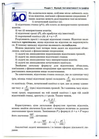 38 Розділ 1. функції, їхні властивості та графіки
^ Як зазначалося вище, особливе місце займають зада-
*mS ^ чі на відсотки, пов’язані з фінансовими операціями. У
таких задачах можуть розглядатися такі величини;
---------------------- 1)початковийкапітал (а);
2) відсоткова ставка (р%), або плата за використання грошових
коштів;
3) час (О використання коштів;
4) відсоткові гроші (Р), або прибуток від інвестиції;
5) нарош;ений капітал (А): А = а + Р.
Розрізняють прості і складні відсоткові ставки. Відсотки нази­
ваються простими, якш;о відсотки на відсотки не нараховують­
ся. В іншому випадку відсотки називають складними.
Можна виділити такі чотири типи задач на відсоткові обчис­
лення, пов’язані з фінансовими операціями:
1) задачі на знаходження нарахованих відсоткових грошей;
2) задачі на знаходження відсоткової ставки;
3) задачі на знаходження часу використання коштів;
4) задачі на знаходження початкового капіталу.
Знайдемо загальну формулу для відсоткових обчислень,
пов’язаних з фінансовими операціями при простих відсотках, ско­
риставшись наведеними вище позначеннями.
За означенням, відсоткова ставка показує, що за одиницю часу
(рік, місяць тощо) відсоткові гроші складають від початково­
го капіталу. Отже, початковий капітал а грн. дає за певну одини­
цю часу а
100
(грн.) відсоткових грошей. За t одиниць часу відсо­
ткові гроші, нараховані на той самий капітал і при тій самій
відсотковій ставці, зростуть у t разів. Таким чином,
a p t
Р =
100
Користуючись цією загальною формулою простих відсотків,
можна знайти значення будь-якої з чотирьох величин за даними
значеннями трьох інших. Замінивши Р у формулі А - а + Р через
apt
його значення
100
,дістанемо:
А = а +
apt
А = а 1+
Pt
100
Аналогічні задачі виникають і в інших сферах діяльності лю­
дини.
 