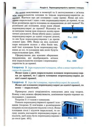 380 Розділ 4. Перпендикулярність прямих і площин
Не менш важливими в геометрії та її застосуваннях є зв язки
між паралельністю площин та їхньою перпендикулярністю до
прямої. Йдеться про дві площини і одну пряму. Якщо дві пло­
щини паралельні і одна з них перпендикулярна до прямої, то як
буде розміщена друга площина по відношенню до цієї прямої? Як
розміщені дві площини, якщо вони обидві
перпендикулярні до прямої? Відповіді на
ці питання також нам підказує досвід прак­
тичної діяльності. Якщо вбити цвях у дошку
перпендикулярно до однієї сторони дошки,
то він буде перпендикулярним і до проти­
лежної (рис. 399). Якщо на вісь колісної
пари насадити колеса з обох боків так,
щоб їхні плоищни були перпендикуляр­
ними до осі, то плопщни цих коліс будуть
паралельними (рис. 400).
Сформулюємо два взаємно обернених
твердження, які відображають зв’язок
між паралельністю площин і перпендику­
лярністю їх до прямої.
Рис. 399
Рис. 400
Т е о р е і и а З (про паралельні площини, одна з яких перпендику­
лярна до прямої).
Якщо одна з двох паралельних площин перпендикуляр­
на до прямої, то і друга площина перпендикулярна до
цієї самої прямої.
Т е о р е м а 4 (про дві плош,ини, перпендикулярні до прямої).
Якщо дві площини перпендикулярні до однієї прямої, то
вони — паралельні.
Привертає увагу спорідненість наведених двох пар теорем.
Кожну з них можна сформулювати, замінивши термін «пряма» на
«плопщну», і навпаки.
Теореми З і 4 також є ознаками.
Ознака перпендикулярності прямої і пло­
пщни (теорема 3) пов’язана з розміщенням
опорних колон відносно підлоги і стелі. Якщо
площини стелі і підлоги паралельні, то ко­
лону досить поставити перпендикулярно до
підлоги, щоб вона була перпендикулярною і
до стелі (рис. 401). Рис. 401
 