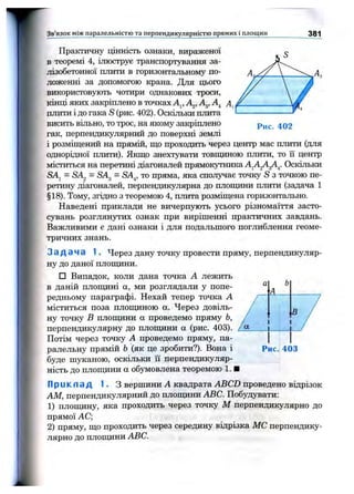 Зв’язок між паралельністю та перпендикулярністю прямих і площин 381
Рис. 402
Практичну щнність ознаки, вираженої
в теоремі 4, ілюструє транспортування за­
лізобетонної плити в горизонтальному по­
ложенні за допомогою крана. Для цього
використовзтоть чотири однакових троси,
кінці яких закріплено в точках А^, Ад, А^
плити і до гака S (рис. 402). Оскільки плита
висить вільно, то трос, на якому закріплено
гак, перпендикулярний до поверхні землі
і розміщений на прямій, що проходить через центр мас плити (для
однорідної плити). Якщо знехтувати товпщною плити, то її центр
міститься на перетині діагоналей прямокутника Оскільки
SAj = SAg = SAg = SA^, то пряма, яка сполучає точку S з точкою пе­
ретину діагоналей, перпендикулярна до площини плити (задача 1
§18). Тому, згідно з теоремою 4, плита розміщена горизонтально.
Наведені приклади не вичерпують усього різномаїття засто­
сувань розглянутих ознак при вирішенні практичних завдань.
Важливими є дані ознаки і для подальшого поглиблення геоме­
тричних знань.
З а д а ч а 1. Через дану точку провести пряму, перпендикуляр­
ну до даної плопщни.
□ Випадок, коли дана точка А лежить
в даній плопціні а, ми розглядали у попе­
редньому параграфі. Нехай тепер точка А
міститься поза плопщною а. Через довіль­
ну точку В плопціни а проведемо пряму Ь,
перпендикулярну до плошдни а (рис. 403).
Потім через точку А проведемо пряму, па­
ралельну прямій Ь (як це зробити?). Вона і
буде шуканою, оскільки її перпендикуляр­
ність до плопщни а обумовлена теоремою 1. ■
Прикпад 1. З вершини А квадрата ABCD проведено відрізок
AM, перпендикулярний до плопщни ABC. Побудувати:
1) плопщну, яка проходить через точку М перпендикулярно до
прямої АС;
2) пряму, що проходить через середину віцрізка МС перпендику­
лярно до плопщни ABC.
а Ь
А
В /
Рис. 403
 