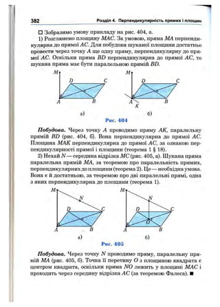 382 Розділ 4. Перпендикулярність прямих і площин
□ Зобразимо умову прикладу на рис. 404, а.
1) Розглянемо площину МАС. За умовою, пряма МА перпенди­
кулярна до прямої АС. Для побудови шуканої площини достатньо
провести через точку А ще одну пряму, перпендикулярну до пря­
мої АС. Оскільки пряма BD перпендикулярна до прямої АС, то
шукана пряма має бути паралельною прямій BD.
Рис. 404
Побудова. Через точку А проводимо пряму АК, паралельну
прямій BD (рис. 404, б). Вона перпендикулярна до прямої АС.
Плопщна МАК перпендикулярна до прямої АС, за ознакою пер­
пендикулярності прямої і плопщни (теорема 1 § 18).
2) Нехай N — середина відрізка МС (рис. 405, а). Шукана пряма
паралельна прямій МА, за теоремою про паралельність прямих,
перпендикулярних до плопщни (теорема 2). Це — необхідна умова.
Вона є й достатньою, за теоремою про дві паралельні прямі, одна
з яких перпендикулярна до площини (теорема 1).
Рис. 405
Побудова. Через точку N проводимо пряму, паралельну пря­
мій МА (рис. 405, б). Точка її перетину О з площиною квадрата є
центром квадрата, оскільки пряма N 0 лежить у плопщні МАС і
проходить через середину відрізка АС (за теоремою Фалеса). ■
 