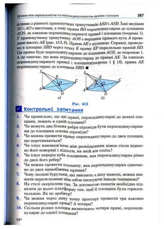 Зв'язок між паралельністю та перпендикулярнігтиі прямих і площин 387
дливає з рівності прямокутних трикутників ASD і ASB. їхні медіани
SO і АО є висотами, а тому пряма BD перпендикулярна до площини
AOS, за ознакою перпендикулярності прямої і плопщни (теорема 1).
У прямокутному трикутнику AOS з вершини прямого кута А прове­
демо висоту АЕ (рис. 413, б). Пряма А Б є шуканою. Справді, проведе­
мо в плопщні SBD через точку Е пряму EF паралельно прямій BD.
Ця пряма буде перпендикулярною до плош?*™ AOS, за теоремою 1.
А це означає, ш;о вона перпендикулярна до прямої АЕ. За ознакою
перпендикулярності прямої і п л оп щ н и (теор ем а 1 § 18), пряма АЕ
перпендикулярна до площини SBD. Ш
. Рис. 413
І Д Контрольні запитання
1. Чи правильно, що дві прямі, перпендикулярні до деякої пло­
щини, лежать в одній плопщні?
2. Чи можуть два бічних ребра піраміди бути перпендикулярни­
ми до плопщни основи піраміди?
3. Чи можна провести пряму перпендикулярно до двох плопщн,
що перетинаються?
4 . Чи існує взаємозв’язок між розміщенням ніжок стола віднос­
но його поверхні і підлоги, на якій він стоїть?
5. Чи існує переріз куба плопщною, яка перпендикулярна рівно
до двох його ребер?
6. Чи можна провести плопщну, яка перпендикулярна одночас­
но до двох мимобіжних прямих?
7. Чому льодові бурульки, які звисають з даху навесні, можна вва­
жати паралельними між собою (н ех тую ч и їхньою товдщною)?
8. На стелі закріплено гак. За допомогою канатів необхідно під­
вісити до нього платформу так, щоб її плопщна була горизон­
тальною. Як це зробити?
9. Чи можна через дану точку простору провести три взаємно
перпендикулярні прямі? А чотири?
1 0 . Скільки різних площин визначають чотири прямі, перпенди­
кулярні до однієї площини?
25*
 