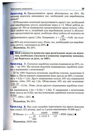 Приклад 6. Продуктивність праці збільшилась на 25%. На
скільки відсотків зменшився час, необхідний для виробництва
деталі?
□ Позначимо початкові продуктивність праці і час, необхідний
для виробництва деталі, відповідно через а і Ь. Обсяг роботи до­
рівнює аЬ. Після підвиш,ення продуктивність праці склала 1,25а.
Щоб знайти час х, потрібний для виробництва деталі із збільше­
ною продуктивністю праці, необхідно обсяг роботи аЬподілити на
продуктивність праці 1,25а. Одержимо: х = = 0,86, ш,о скла-
1,25а
дає 80% від початкового часу. Отже, час, необхідний для виробни­
цтва деталі, зменшився на 20%. ■
Відповідь. На 20%.
Обчислення і розрахунки________________________________________________________ М
Щ об уникнути помилок при розв’язанні задач на відсо­
тки, необхідно з’ясувати в кож ному окремом у випадку,
що береться за ціле, за 100%.
П р и к л а д 7. Спочатку заробітну платню підвиш^іли на 20%, по­
тім — на 10%. На скільки відсотків підвишдлась заробітна плат­
ня у порівнянні з початковою?
□ За 100% береться початкова заробітна платня, позначимо її
через а. Після першого підвищення вона зросла на 20% і станови­
ла а + 0,2а = 1,2а. Друге підвиш,ення склало 10% від підвищеної
платні, тобто 10% від 1,2а. Обчислюємо 10% від цієї величини:
~ 100^^ ~ 0,12а . Отже, після другого підвищення заробітна плат­
ня дорівнювала 1,2а -і- 0,12а = 1,32а. У порівнянні з початковою
вона зросла на 0,32а, що від початкової заробітної платні складає
^ і ^ 100% = 32%.И
а
Відповідь. На 32%.
П р и к л а д 8. Яку суму потрібно інвестувати під прості відсотки
при ставці 12% річних, щоб за 5 років накопичити 10 000 грн.?
п лт А 10000 10000 .
□ Маємо: а = ----------= ---------------= ---------- = 6250 (грн.). ■
1+ ^ 1+ 0,12-5 1,6
100
Відповідь. 6250 грн.
 