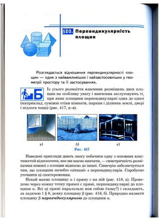 §20. Перпендикулярність
площин
Розглядається віднош ення перпендикулярності пло­
щин — одне з найваж ливіш их і найзастосовніш их у гео­
м етр ії простору та її застосуваннях.
Із усього розмаїття взаємних розміщень двох пло­
щин на особливу увагу і вивчення заслуговують ті,
при яких площини перпендикулярні одна до одної
(наприклад, суміжні стіни кімнати, паркан і ділянка землі, двері
і підлога тощо) (рис. 417, а—в).
^ ■ Б
Наведені приклади дають змогу побачити одну з основних влас­
тивостей відношення, яке ми маємо вивчати, — симетричність розмі­
щення кожної з площин відносно до іншої. Симетрія забезпечується
тим, що плопщни начебто «зіткані» з перпендикулярів. Спробуємо
уточнити ці спостереження.
Нехай маємо плопщну а і пряму с на ній (рис. 418, а). Прове­
демо через кожну точку прямої с прямі, перпендикулярні до пло-
цщни а. Всі ці прямі паралельні між собою (чому?) і складають,
за задачею 1 § 8, деяку площину р (рис. 418, б). Природно назвати
плошдіну р перпендикулярною до площини а.
 