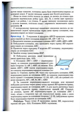 Перпендикулярність площин 395
нутою вище ознакою, площина щита буде перпендикулярною до
поверхні землі, у цьому випадку задача має безліч розв’язків.
Якщо ж стовп стоїть похило до землі, то досить до стовпа при­
ладнати вертикальну рейку (рис. 421, б), а потім щит припасу­
вати і до рейки, і до стовпа. У цьому випадку положення щита
є цілком певним, оскільки стовп і вертикаль визначають єдину
площину. ■
У попередньому прикладі «технічне» завдання звелось до ма­
тематичної задачі проведення через дану пряму площини, пер­
пендикулярної до інщої плопщни.
Приклад 2. З вершини А квадрата ABCD проведено перпен­
дикулярний до його площини відрізок АК, АВ = АК = а.
1) Визначити взаємне розміщення площин АКС і АВД AKD і АВК.
2) Побудувати плопщну, яка проходить через пряму BD перпен­
дикулярно до площини ABC.
3) Провести через середину F відрізка КС плопщну, перпендику­
лярну до площини КАС.
4) Знайти площу трикутника BDF.
□ Побудуємо рисунок, який відповідає
умові прикладу (рис. 422).
1) Площини АКС і ABD — перпендику­
лярні, за ознакою перпендикулярності пло­
щин (теорема 1): А К ± ABD, за умовою. Пло­
щини AKD і АВК також перпендикулярні,
за ознакою перпендикулярності площин (те­
орема 1). Справді, пряма АВ, через яку проходить площина АВК,
перпендикулярна до площини AKD, за ознакою перпендикуляр­
ності прямої і плопщни (теорема 1 § 18): АВ 1 AD, як суміжні сто­
рони квадрата; АВ ± АК, бо АК ± ABD.
2) За ознакою перпендикулярності площин, для шзтсаної
побудови достатньо через деяку точку прямої BD провести пряму,
перпендикулярну до площини ABC. А для цього достатньо через
цю точку провести пряму, паралельну прямій АК. Справді,
за умовою, пряма АК перпендикулярна до плошдни ABC і
тому, згідно з теоремою про дві паралельні прямі, одна з яких
перпендикулярна до площини (теорема 1 § 19), побудована пряма
буде перпендикулярною до плопщни ABC.
Побудова. Через точку В проводимо пряму BE, паралельну
прямій АК (рис. 423). Площина BDE є шуканою.
D
В
Рис. 422
 