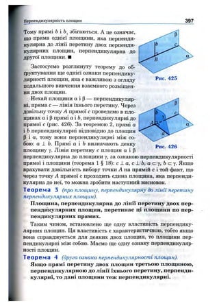 Перпендикулярність площин 397
Рис. 425
Рис. 426
Тому прямі Ьі збігаються. А це означає,
що пряма однієї плопщни, яка перпенди­
кулярна до лінії перетину двох перпенди­
кулярних площин, перпендикулярна до
дрзтої площини. ■
Застосуємо розглянуту теорему до об­
ґрунтування ще однієї ознаки перпендику­
лярності площин, яка є важливою з огляду
подальшого вивчення взаємного розміщен­
ня двох площин.
Нехай площини а і Р— перпендикуляр­
ні, пряма с — лінія їхнього перетину. Через
довільну точку А прямої с проведемо в пло­
щинах а і р прямі а і Ь, перпендикулярні до
прямої с (рис. 426). За теоремою 2, прямі а
і Ьперпендикулярні відповідно до площин
Р і а, тому вони перпендикулярні між со­
бою: а ± Ь. Прямі а і Ь визначають деяку
площину у. Лінія перетину с площин а і р
перпендикулярна до площини у, за ознакою перпендикулярності
прямої і площини (теорема 1 § 18): с _ L а, с J. Ь, а (z у, Ь с у. Якщо
врахувати довільність вибору точки А на прямій с і той факт, що
через точку А прямої с проходить єдина площина, яка перпенди­
кулярна до неї, то можна зробити наступний висновок.
Т е о р е м а З (про площину, перпендикулярну до лінії перетину
перпендикулярних площин).
Площина, перпендикулярна до лінії перетину двох пер­
пендикулярних площин, перетинає ці площини по пер­
пендикулярних прямих.
Таким чином, встановлено ще одну властивість перпендику­
лярних площин. Ця властивість є характеристичною, тобто якщо
вона справджується для деяких двох площин, то площини пер­
пендикулярні між собою. Маємо ще одну ознаку перпендикуляр­
ності П Л О ІЦ И Н .
Т е о р е м а 4 (друга ознака перпендикулярності площин).
Якщо прямі перетину двох площин третьою П ЛО Щ И НОЮ ,
перпендикулярною ДО Л ІН ІЇ ЇХН ЬО ГО перетину, перпенди­
кулярні, то дані площини теж перпендикулярні.
 