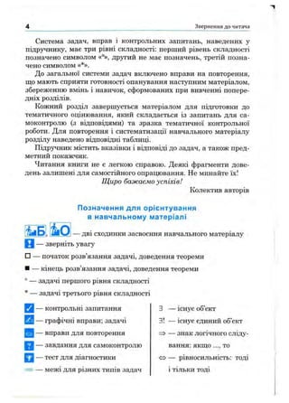 Звернення д о читача
Система задач, вправ і контрольних запитань, наведених у
підручнику, має три рівні складності: перший рівень складності
позначено символом «°», другий не має позначень, третій позна­
чено символом «*».
До загальної системи задач включено вправи на повторення,
що мають сприяти готовності опанування наступним матеріалом,
збереженню вмінь і навичок, сформованих при вивченні попере­
дніх розділів.
Кожний розділ завершується матеріалом для підготовки до
тематичного оцінювання, який складається із запитань для са­
моконтролю (з відповідями) та зразка тематичної контрольної
роботи. Для повторення і систематизації навчального матеріалу
розділу наведено відповідні таблиці.
Підручник містить вказівки і відповіді до задач, а також пред­
метний покажчик.
Читання книги не є легкою справою. Деякі фрагменти дове­
день залишені для самостійного опрацювання. Не минайте їх!
Щиро бажаємо успіхів!
Колектив авторів
Позначення для орієнтування
в навчальному матеріалі
— дві сходинки засвоєння навчального матеріалу
И — зверніть увагу
□ — початок розв’язання задачі, доведення теореми
■ — кінець розв’язання задачі, доведення теореми
° — задачі першого рівня складності
* — задачі третього рівня складності
[Q — контрольні запитання
^ — графічні вправи; задачі
^ — вправи для повторення
— завдання для самоконтролю
^ 1 — тест для діагностики
= — межі для різних типів задач
З — існує об’єкт
з! — існує єдиний об’єкт
=ї> — знак логічного сліду­
вання: якш;о ..., то
» — рівносильність: тоді
і тільки тоді
 
