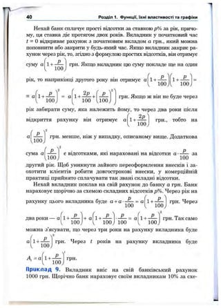 1
40 Розділ 1. Функцм, їхні властивості та графіки
Нехай банк сплачує прості відсотки за ставкою р% за рік, причо­
му, п;я ставка діє протягом двох років. Вкладник у початковий час
t - Овідкриває рахунок з початковим вкладом а грн., який можна
поповнити або закрити у будь-який час. Якщо вкладник закриє ра­
хунок через рік, то, згідно з формулою простих відсотків, він отримує
/• 
Рсуму а 1-ь-
100
грн. Якщо вкладник що суму покладе ще на один
рік, то наприкшщ другого року вш отримує а
/ 
fl+ ^ fl+ ^
1 100j1 100J
= а 1 + -
100
= а
100 100
грн. Якщо ж він не буде через
рік забирати суму, яка належить йому, то через два роки після
відкриття рахунку він отримує а
2
1 + -
100
грн., тобто на
а
100
ґ
грн. менше, ніж у випадку, описаному вище. Додаткова
2
сума а
U oo
є вщсотками, які нараховані на відсотки а ■ Р
100
за
другий рік. Щоб уникнути зайвого переоформлення внесків і за­
охотити клієнтів робити довгострокові внески, у комерційній
практиці прийнято сплачувати так звані складні відсотки.
Нехай вкладник поклав на свій рахунок до банку а грн. Банк
нараховує щорічно за схемою складних відсотків р%. Через рік на
рахунку цього вкладника буде а + а- Р
100
= а 1+
два роки — а
Р
100
2
грн. Через
/ ч
+ а
/ 
'і + ^ ' ■ Р = а
/ 
1 100, V 100; 100 1 looj
грн. Так само
можна з’ясувати, що через три роки на рахунку вкладника буде
1+ -
100
грн. Через t років на рахунку вкладника буде
А,=а 1 + -
100
грн.
Прикпад 9. Вкладник вніс на свій банківський рахунок
1000 грн. Щорічно банк нараховує своїм вкладникам 10% за схе-
 