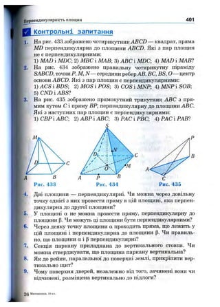 I Перпендикулярність площин 401
Контрольні запитання
1. На рис. 433 зображено чотирикутник ABCD — квадрат, пряма
MD перпендикулярна до площини ABCD. Які з пар площин
не є перпендикулярними:
1) MAD і MDC-, 2) МВС і МАВ-, 3) ABC і MDC 4) MAD і МАВ1
2. На рис. 434 зображено правильну чотирикутну піраміду
SABCD, точки Р, М, N — середини ребер АВ, ВС, BS, О— центр
основи ABCD. Які з пар площин є перпендикулярними:
1) ACS і BDS; 2) MOS і POS; 3) COS і MNP; 4) MNP і SOB;
5)CNDiABS?
3. На рис. 435 зображено прямокутний трикутник ABC з пря­
мим кутом С і пряму ВР, перпендикулярну до площини ABC.
Які з наступних пар площин є перпендикулярними:
)СВРІАВС; 2)АВРІАВС; 3)РАСІРВС; 4) РАС і РАВ?
'4. Дві площини — перпендикулярні. Чи можна через довільну
точку однієї з них провести пряму в цій площині, яка перпен­
дикулярна до другої площини?
5. у площині а не можна провести пряму, перпендикулярну до
площини (3. Чи можуть ці площини бути перпендикулярними?
6. Через деяку точку площини а проходить пряма, що лежить у
цій площині і перпендикулярна до площини (3. Чи правиль­
но, що площини а і (Зперпендикулярні?
7. Секція паркану приладнана до вертикального стовпа. Чи
можна стверджувати, що площина паркану вертикальна?
8. Як до рейки, паралельної до поверхні землі, прикріпити вер­
тикально щит?
9. Чому поверхня дверей, незалежно від того, зачинені вони чи
відчинені, розміщена вертикально до підлоги?
2 0 Математика, 10 к
 